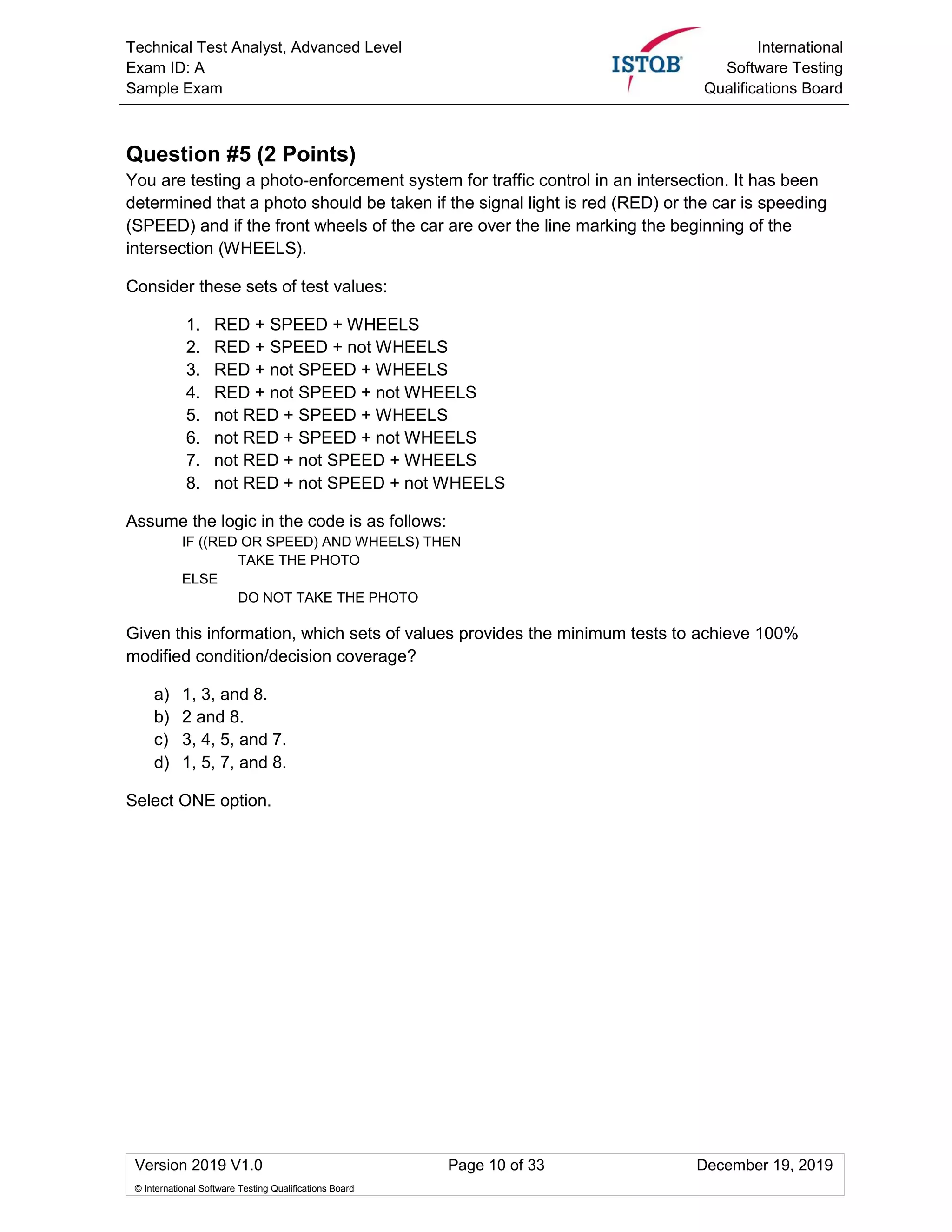 Technical Test Analyst, Advanced Level
Exam ID: A
Sample Exam
International
Software Testing
Qualifications Board
Version 2019 V1.0 Page 10 of 33 December 19, 2019
© International Software Testing Qualifications Board
Question #5 (2 Points)
You are testing a photo-enforcement system for traffic control in an intersection. It has been
determined that a photo should be taken if the signal light is red (RED) or the car is speeding
(SPEED) and if the front wheels of the car are over the line marking the beginning of the
intersection (WHEELS).
Consider these sets of test values:
1. RED + SPEED + WHEELS
2. RED + SPEED + not WHEELS
3. RED + not SPEED + WHEELS
4. RED + not SPEED + not WHEELS
5. not RED + SPEED + WHEELS
6. not RED + SPEED + not WHEELS
7. not RED + not SPEED + WHEELS
8. not RED + not SPEED + not WHEELS
Assume the logic in the code is as follows:
IF ((RED OR SPEED) AND WHEELS) THEN
TAKE THE PHOTO
ELSE
DO NOT TAKE THE PHOTO
Given this information, which sets of values provides the minimum tests to achieve 100%
modified condition/decision coverage?
a) 1, 3, and 8.
b) 2 and 8.
c) 3, 4, 5, and 7.
d) 1, 5, 7, and 8.
Select ONE option.
 