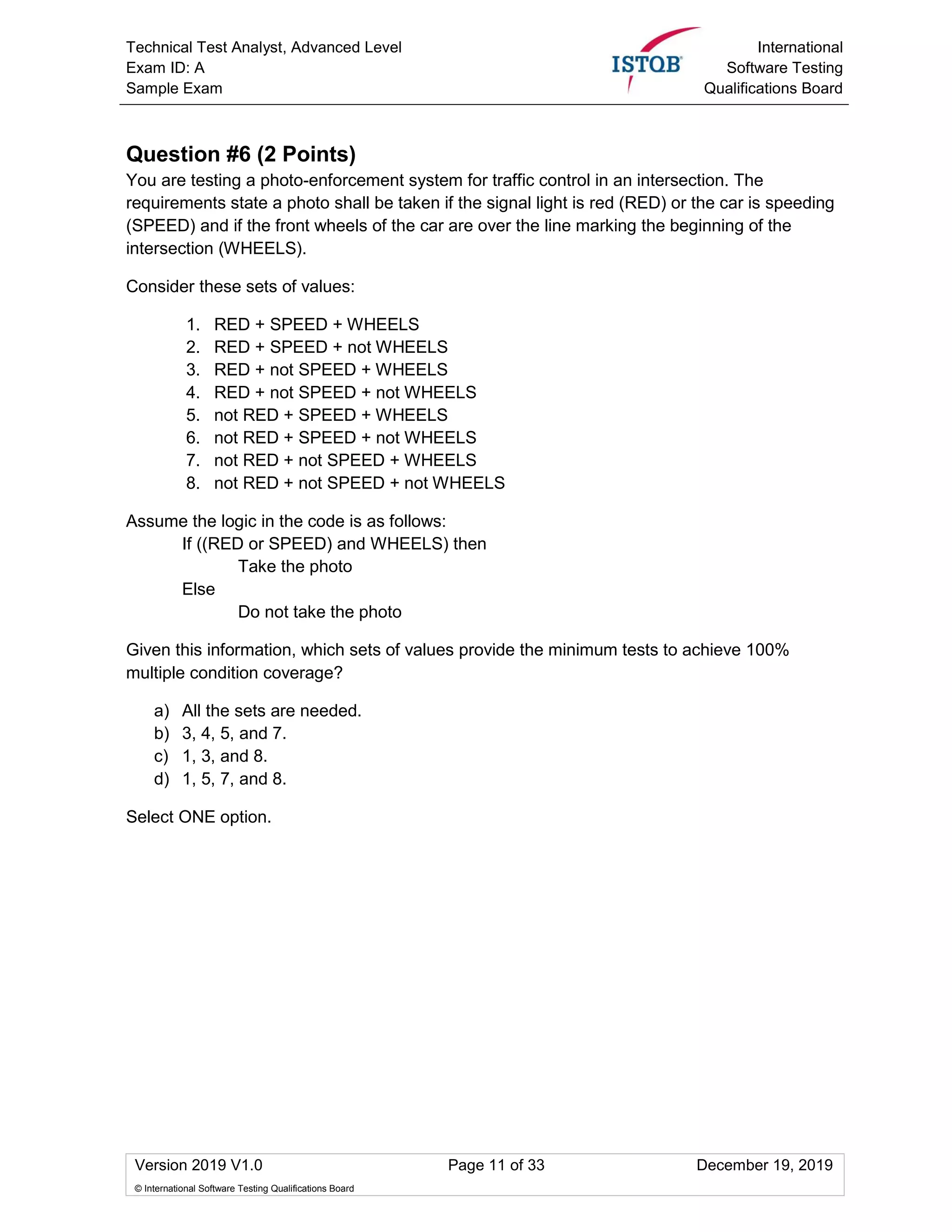 Technical Test Analyst, Advanced Level
Exam ID: A
Sample Exam
International
Software Testing
Qualifications Board
Version 2019 V1.0 Page 11 of 33 December 19, 2019
© International Software Testing Qualifications Board
Question #6 (2 Points)
You are testing a photo-enforcement system for traffic control in an intersection. The
requirements state a photo shall be taken if the signal light is red (RED) or the car is speeding
(SPEED) and if the front wheels of the car are over the line marking the beginning of the
intersection (WHEELS).
Consider these sets of values:
1. RED + SPEED + WHEELS
2. RED + SPEED + not WHEELS
3. RED + not SPEED + WHEELS
4. RED + not SPEED + not WHEELS
5. not RED + SPEED + WHEELS
6. not RED + SPEED + not WHEELS
7. not RED + not SPEED + WHEELS
8. not RED + not SPEED + not WHEELS
Assume the logic in the code is as follows:
If ((RED or SPEED) and WHEELS) then
Take the photo
Else
Do not take the photo
Given this information, which sets of values provide the minimum tests to achieve 100%
multiple condition coverage?
a) All the sets are needed.
b) 3, 4, 5, and 7.
c) 1, 3, and 8.
d) 1, 5, 7, and 8.
Select ONE option.
 