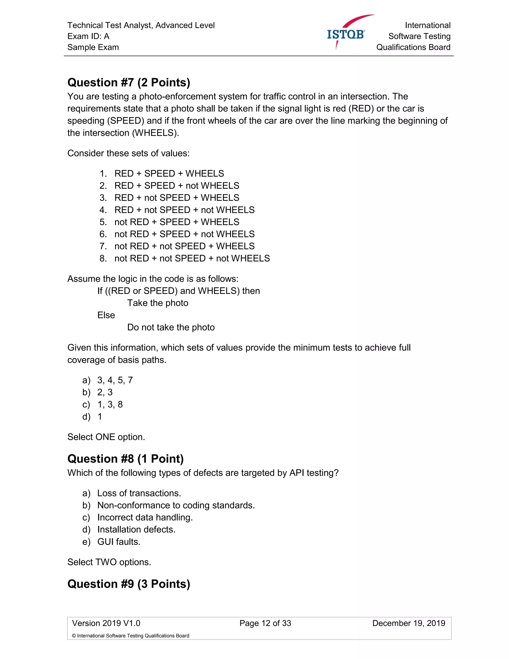 Technical Test Analyst, Advanced Level
Exam ID: A
Sample Exam
International
Software Testing
Qualifications Board
Version 2019 V1.0 Page 12 of 33 December 19, 2019
© International Software Testing Qualifications Board
Question #7 (2 Points)
You are testing a photo-enforcement system for traffic control in an intersection. The
requirements state that a photo shall be taken if the signal light is red (RED) or the car is
speeding (SPEED) and if the front wheels of the car are over the line marking the beginning of
the intersection (WHEELS).
Consider these sets of values:
1. RED + SPEED + WHEELS
2. RED + SPEED + not WHEELS
3. RED + not SPEED + WHEELS
4. RED + not SPEED + not WHEELS
5. not RED + SPEED + WHEELS
6. not RED + SPEED + not WHEELS
7. not RED + not SPEED + WHEELS
8. not RED + not SPEED + not WHEELS
Assume the logic in the code is as follows:
If ((RED or SPEED) and WHEELS) then
Take the photo
Else
Do not take the photo
Given this information, which sets of values provide the minimum tests to achieve full
coverage of basis paths.
a) 3, 4, 5, 7
b) 2, 3
c) 1, 3, 8
d) 1
Select ONE option.
Question #8 (1 Point)
Which of the following types of defects are targeted by API testing?
a) Loss of transactions.
b) Non-conformance to coding standards.
c) Incorrect data handling.
d) Installation defects.
e) GUI faults.
Select TWO options.
Question #9 (3 Points)
 