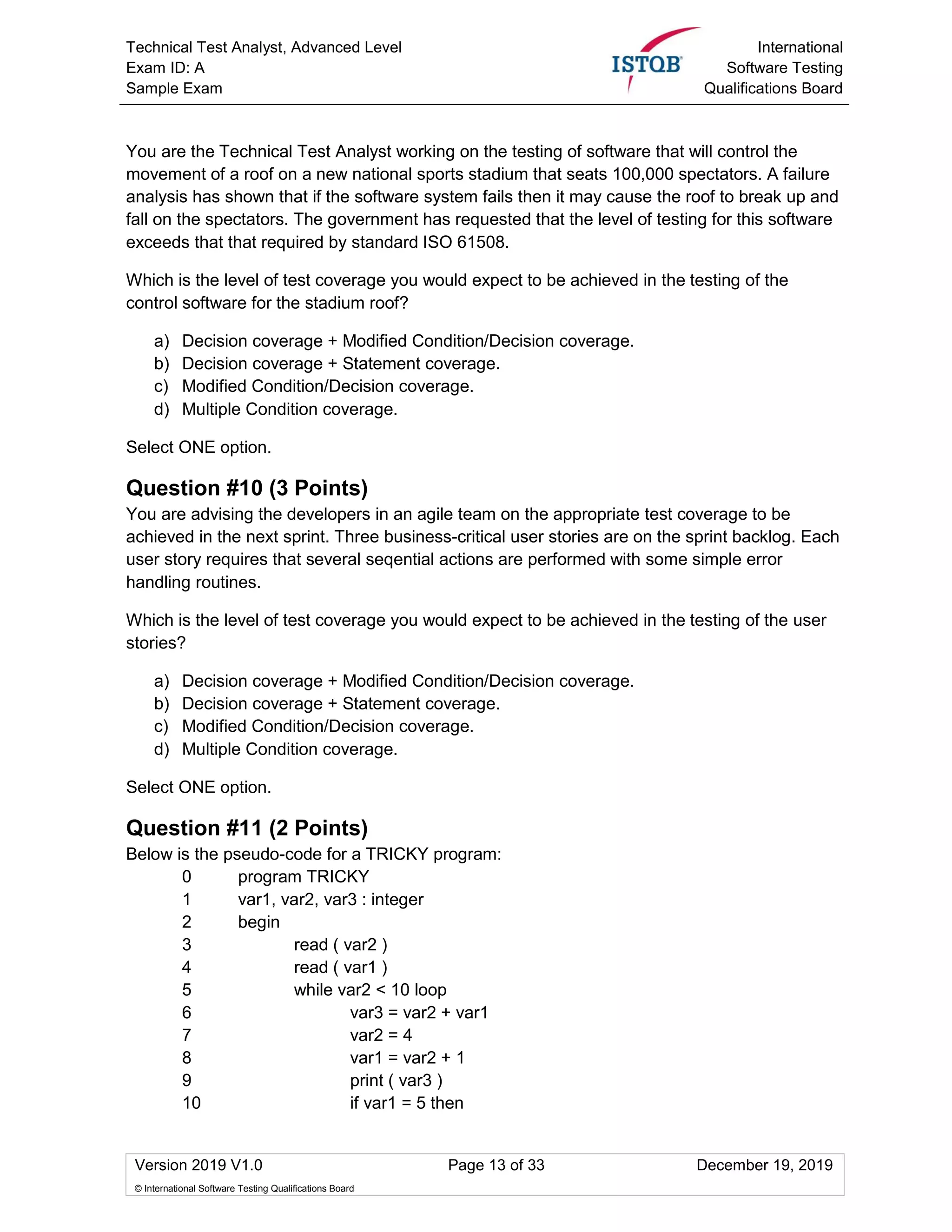 Technical Test Analyst, Advanced Level
Exam ID: A
Sample Exam
International
Software Testing
Qualifications Board
Version 2019 V1.0 Page 13 of 33 December 19, 2019
© International Software Testing Qualifications Board
You are the Technical Test Analyst working on the testing of software that will control the
movement of a roof on a new national sports stadium that seats 100,000 spectators. A failure
analysis has shown that if the software system fails then it may cause the roof to break up and
fall on the spectators. The government has requested that the level of testing for this software
exceeds that that required by standard ISO 61508.
Which is the level of test coverage you would expect to be achieved in the testing of the
control software for the stadium roof?
a) Decision coverage + Modified Condition/Decision coverage.
b) Decision coverage + Statement coverage.
c) Modified Condition/Decision coverage.
d) Multiple Condition coverage.
Select ONE option.
Question #10 (3 Points)
You are advising the developers in an agile team on the appropriate test coverage to be
achieved in the next sprint. Three business-critical user stories are on the sprint backlog. Each
user story requires that several seqential actions are performed with some simple error
handling routines.
Which is the level of test coverage you would expect to be achieved in the testing of the user
stories?
a) Decision coverage + Modified Condition/Decision coverage.
b) Decision coverage + Statement coverage.
c) Modified Condition/Decision coverage.
d) Multiple Condition coverage.
Select ONE option.
Question #11 (2 Points)
Below is the pseudo-code for a TRICKY program:
0 program TRICKY
1 var1, var2, var3 : integer
2 begin
3 read ( var2 )
4 read ( var1 )
5 while var2 < 10 loop
6 var3 = var2 + var1
7 var2 = 4
8 var1 = var2 + 1
9 print ( var3 )
10 if var1 = 5 then
 