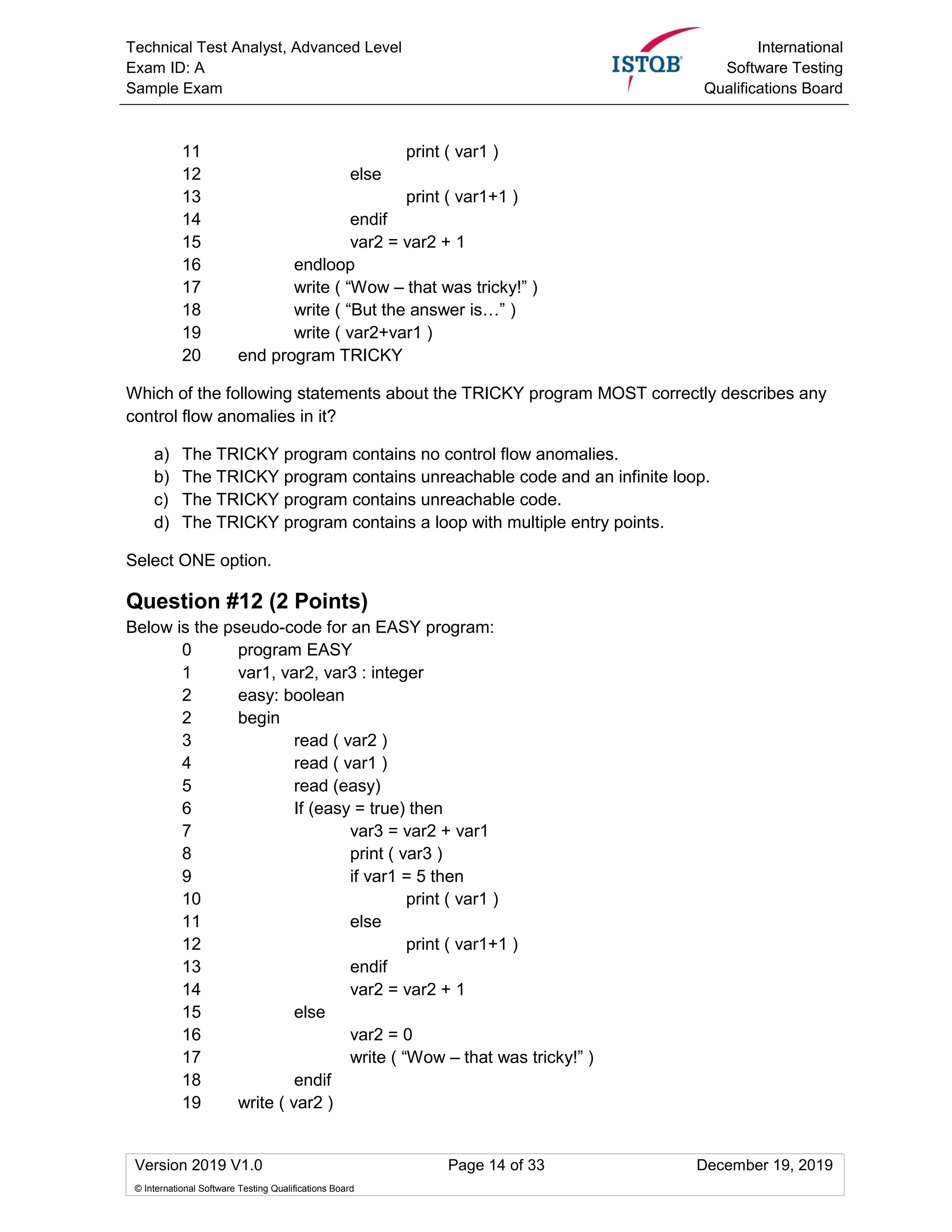 Technical Test Analyst, Advanced Level
Exam ID: A
Sample Exam
International
Software Testing
Qualifications Board
Version 2019 V1.0 Page 14 of 33 December 19, 2019
© International Software Testing Qualifications Board
11 print ( var1 )
12 else
13 print ( var1+1 )
14 endif
15 var2 = var2 + 1
16 endloop
17 write ( “Wow – that was tricky!” )
18 write ( “But the answer is…” )
19 write ( var2+var1 )
20 end program TRICKY
Which of the following statements about the TRICKY program MOST correctly describes any
control flow anomalies in it?
a) The TRICKY program contains no control flow anomalies.
b) The TRICKY program contains unreachable code and an infinite loop.
c) The TRICKY program contains unreachable code.
d) The TRICKY program contains a loop with multiple entry points.
Select ONE option.
Question #12 (2 Points)
Below is the pseudo-code for an EASY program:
0 program EASY
1 var1, var2, var3 : integer
2 easy: boolean
2 begin
3 read ( var2 )
4 read ( var1 )
5 read (easy)
6 If (easy = true) then
7 var3 = var2 + var1
8 print ( var3 )
9 if var1 = 5 then
10 print ( var1 )
11 else
12 print ( var1+1 )
13 endif
14 var2 = var2 + 1
15 else
16 var2 = 0
17 write ( “Wow – that was tricky!” )
18 endif
19 write ( var2 )
 