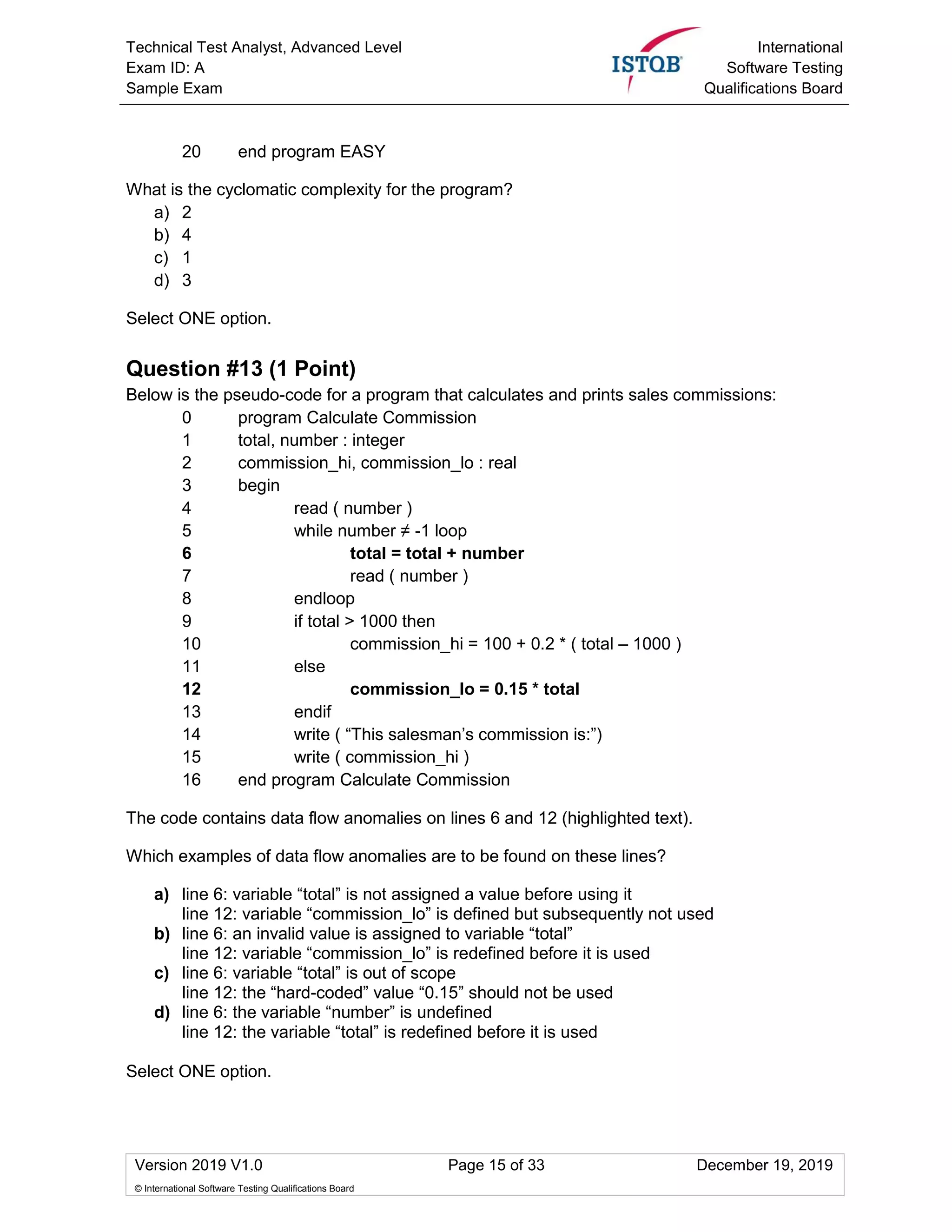 Technical Test Analyst, Advanced Level
Exam ID: A
Sample Exam
International
Software Testing
Qualifications Board
Version 2019 V1.0 Page 15 of 33 December 19, 2019
© International Software Testing Qualifications Board
20 end program EASY
What is the cyclomatic complexity for the program?
a) 2
b) 4
c) 1
d) 3
Select ONE option.
Question #13 (1 Point)
Below is the pseudo-code for a program that calculates and prints sales commissions:
0 program Calculate Commission
1 total, number : integer
2 commission_hi, commission_lo : real
3 begin
4 read ( number )
5 while number ≠ -1 loop
6 total = total + number
7 read ( number )
8 endloop
9 if total > 1000 then
10 commission_hi = 100 + 0.2 * ( total – 1000 )
11 else
12 commission_lo = 0.15 * total
13 endif
14 write ( “This salesman’s commission is:”)
15 write ( commission_hi )
16 end program Calculate Commission
The code contains data flow anomalies on lines 6 and 12 (highlighted text).
Which examples of data flow anomalies are to be found on these lines?
a) line 6: variable “total” is not assigned a value before using it
line 12: variable “commission_lo” is defined but subsequently not used
b) line 6: an invalid value is assigned to variable “total”
line 12: variable “commission_lo” is redefined before it is used
c) line 6: variable “total” is out of scope
line 12: the “hard-coded” value “0.15” should not be used
d) line 6: the variable “number” is undefined
line 12: the variable “total” is redefined before it is used
Select ONE option.
 
