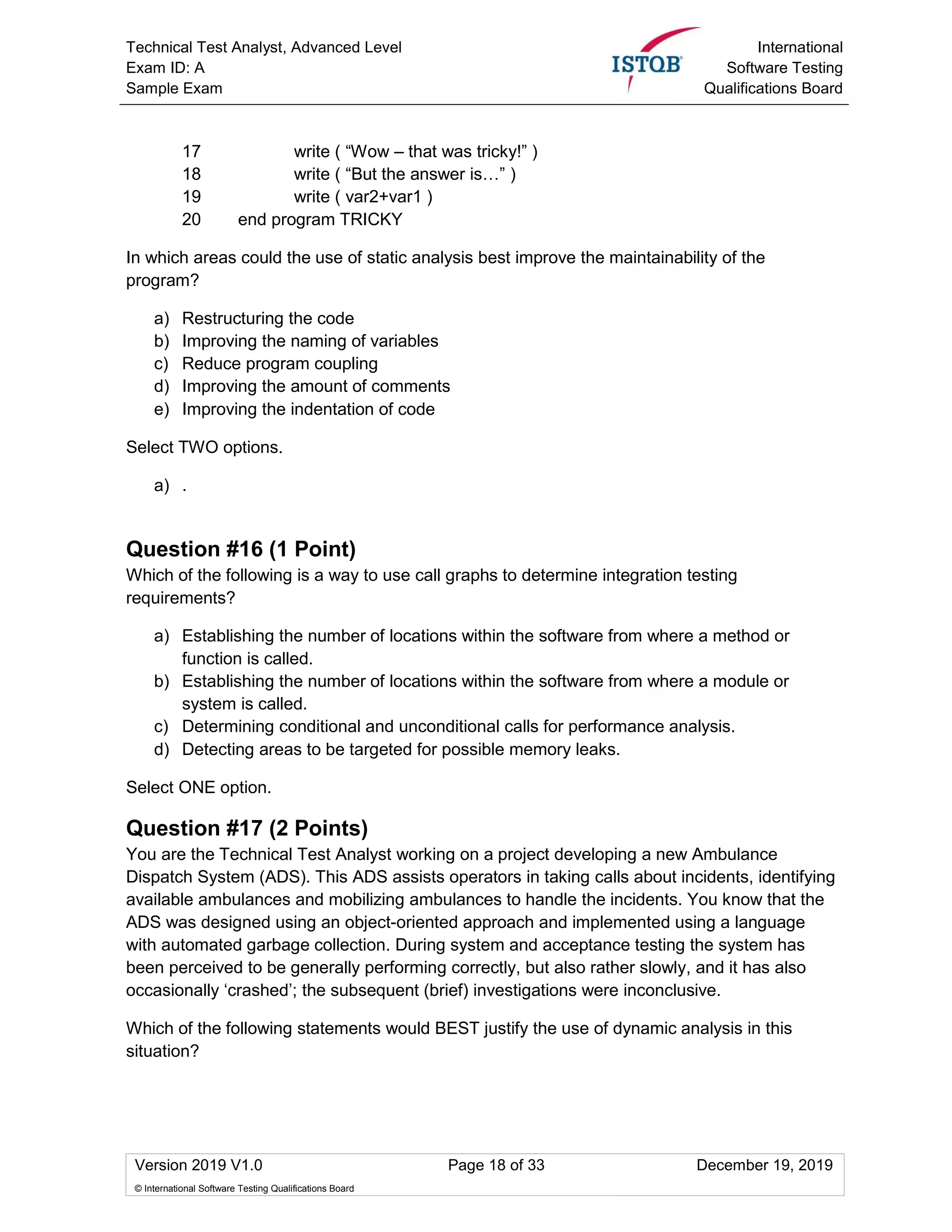 Technical Test Analyst, Advanced Level
Exam ID: A
Sample Exam
International
Software Testing
Qualifications Board
Version 2019 V1.0 Page 18 of 33 December 19, 2019
© International Software Testing Qualifications Board
17 write ( “Wow – that was tricky!” )
18 write ( “But the answer is…” )
19 write ( var2+var1 )
20 end program TRICKY
In which areas could the use of static analysis best improve the maintainability of the
program?
a) Restructuring the code
b) Improving the naming of variables
c) Reduce program coupling
d) Improving the amount of comments
e) Improving the indentation of code
Select TWO options.
a) .
Question #16 (1 Point)
Which of the following is a way to use call graphs to determine integration testing
requirements?
a) Establishing the number of locations within the software from where a method or
function is called.
b) Establishing the number of locations within the software from where a module or
system is called.
c) Determining conditional and unconditional calls for performance analysis.
d) Detecting areas to be targeted for possible memory leaks.
Select ONE option.
Question #17 (2 Points)
You are the Technical Test Analyst working on a project developing a new Ambulance
Dispatch System (ADS). This ADS assists operators in taking calls about incidents, identifying
available ambulances and mobilizing ambulances to handle the incidents. You know that the
ADS was designed using an object-oriented approach and implemented using a language
with automated garbage collection. During system and acceptance testing the system has
been perceived to be generally performing correctly, but also rather slowly, and it has also
occasionally ‘crashed’; the subsequent (brief) investigations were inconclusive.
Which of the following statements would BEST justify the use of dynamic analysis in this
situation?
 
