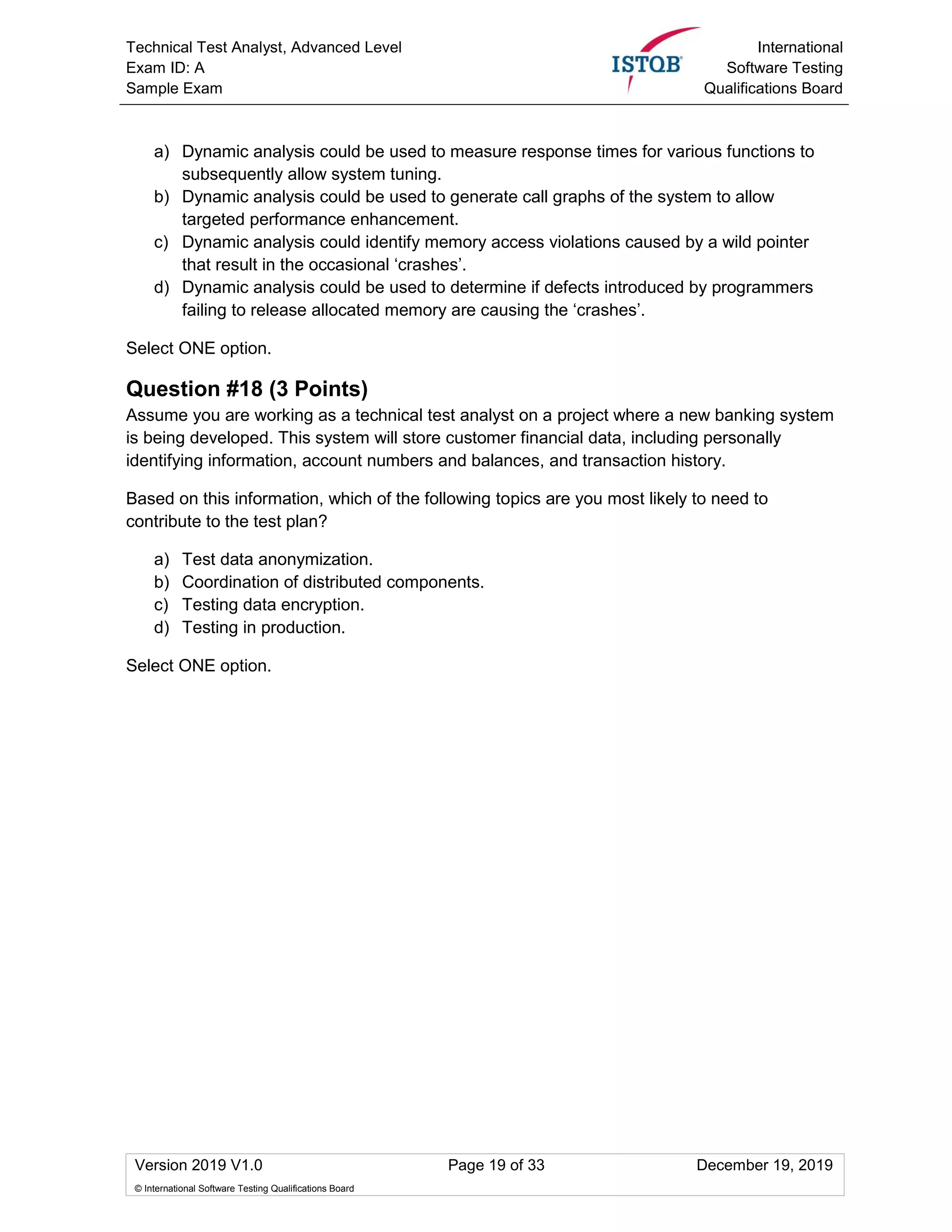 Technical Test Analyst, Advanced Level
Exam ID: A
Sample Exam
International
Software Testing
Qualifications Board
Version 2019 V1.0 Page 19 of 33 December 19, 2019
© International Software Testing Qualifications Board
a) Dynamic analysis could be used to measure response times for various functions to
subsequently allow system tuning.
b) Dynamic analysis could be used to generate call graphs of the system to allow
targeted performance enhancement.
c) Dynamic analysis could identify memory access violations caused by a wild pointer
that result in the occasional ‘crashes’.
d) Dynamic analysis could be used to determine if defects introduced by programmers
failing to release allocated memory are causing the ‘crashes’.
Select ONE option.
Question #18 (3 Points)
Assume you are working as a technical test analyst on a project where a new banking system
is being developed. This system will store customer financial data, including personally
identifying information, account numbers and balances, and transaction history.
Based on this information, which of the following topics are you most likely to need to
contribute to the test plan?
a) Test data anonymization.
b) Coordination of distributed components.
c) Testing data encryption.
d) Testing in production.
Select ONE option.
 