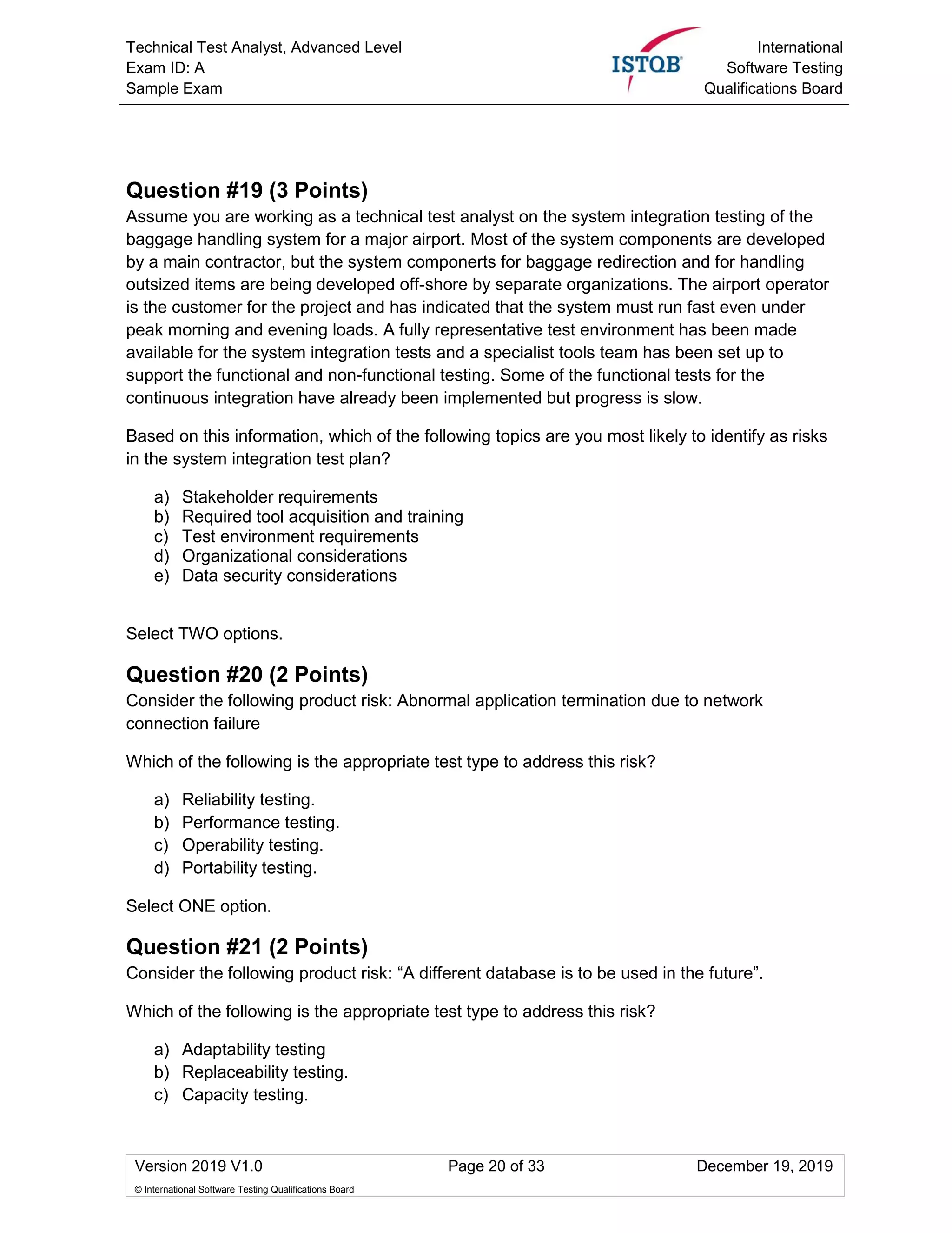 Technical Test Analyst, Advanced Level
Exam ID: A
Sample Exam
International
Software Testing
Qualifications Board
Version 2019 V1.0 Page 20 of 33 December 19, 2019
© International Software Testing Qualifications Board
Question #19 (3 Points)
Assume you are working as a technical test analyst on the system integration testing of the
baggage handling system for a major airport. Most of the system components are developed
by a main contractor, but the system componerts for baggage redirection and for handling
outsized items are being developed off-shore by separate organizations. The airport operator
is the customer for the project and has indicated that the system must run fast even under
peak morning and evening loads. A fully representative test environment has been made
available for the system integration tests and a specialist tools team has been set up to
support the functional and non-functional testing. Some of the functional tests for the
continuous integration have already been implemented but progress is slow.
Based on this information, which of the following topics are you most likely to identify as risks
in the system integration test plan?
a) Stakeholder requirements
b) Required tool acquisition and training
c) Test environment requirements
d) Organizational considerations
e) Data security considerations
Select TWO options.
Question #20 (2 Points)
Consider the following product risk: Abnormal application termination due to network
connection failure
Which of the following is the appropriate test type to address this risk?
a) Reliability testing.
b) Performance testing.
c) Operability testing.
d) Portability testing.
Select ONE option.
Question #21 (2 Points)
Consider the following product risk: “A different database is to be used in the future”.
Which of the following is the appropriate test type to address this risk?
a) Adaptability testing
b) Replaceability testing.
c) Capacity testing.
 