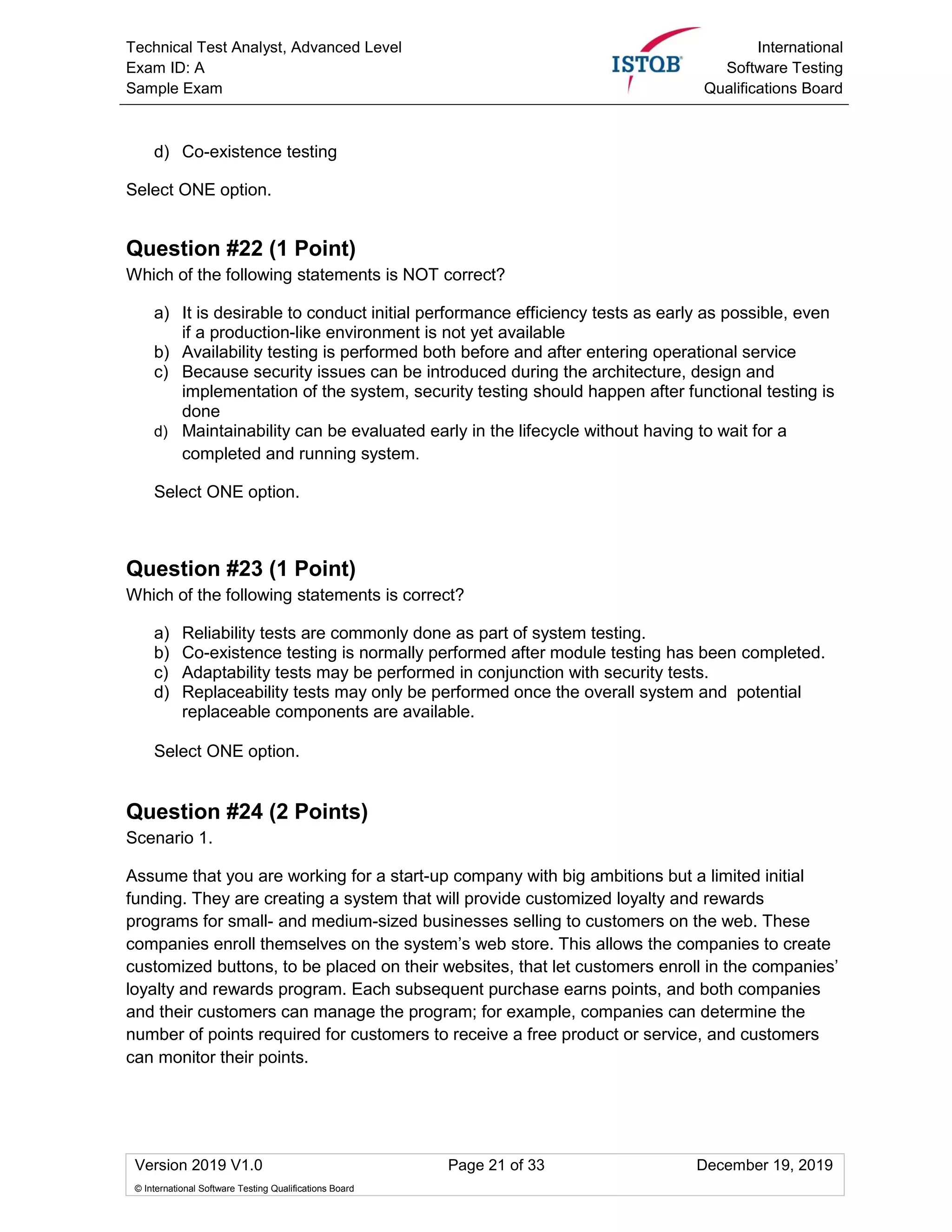 Technical Test Analyst, Advanced Level
Exam ID: A
Sample Exam
International
Software Testing
Qualifications Board
Version 2019 V1.0 Page 21 of 33 December 19, 2019
© International Software Testing Qualifications Board
d) Co-existence testing
Select ONE option.
Question #22 (1 Point)
Which of the following statements is NOT correct?
a) It is desirable to conduct initial performance efficiency tests as early as possible, even
if a production-like environment is not yet available
b) Availability testing is performed both before and after entering operational service
c) Because security issues can be introduced during the architecture, design and
implementation of the system, security testing should happen after functional testing is
done
d) Maintainability can be evaluated early in the lifecycle without having to wait for a
completed and running system.
Select ONE option.
Question #23 (1 Point)
Which of the following statements is correct?
a) Reliability tests are commonly done as part of system testing.
b) Co-existence testing is normally performed after module testing has been completed.
c) Adaptability tests may be performed in conjunction with security tests.
d) Replaceability tests may only be performed once the overall system and potential
replaceable components are available.
Select ONE option.
Question #24 (2 Points)
Scenario 1.
Assume that you are working for a start-up company with big ambitions but a limited initial
funding. They are creating a system that will provide customized loyalty and rewards
programs for small- and medium-sized businesses selling to customers on the web. These
companies enroll themselves on the system’s web store. This allows the companies to create
customized buttons, to be placed on their websites, that let customers enroll in the companies’
loyalty and rewards program. Each subsequent purchase earns points, and both companies
and their customers can manage the program; for example, companies can determine the
number of points required for customers to receive a free product or service, and customers
can monitor their points.
 