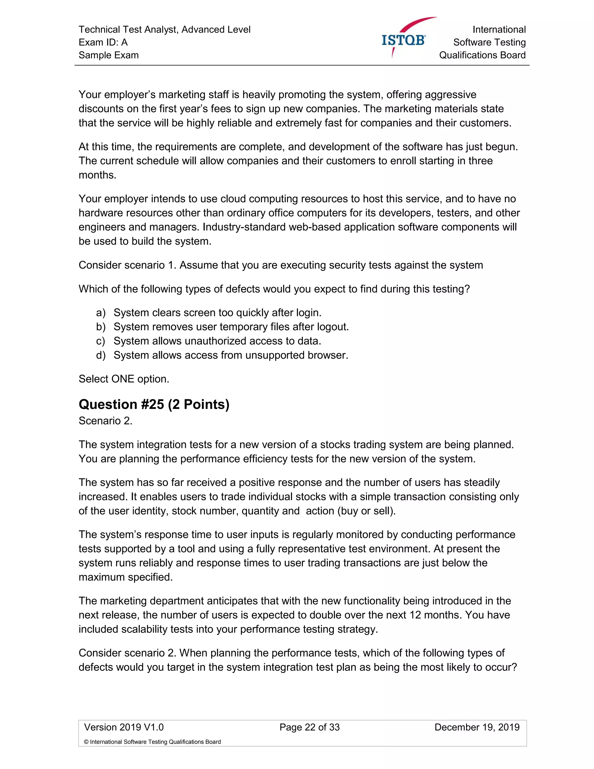 Technical Test Analyst, Advanced Level
Exam ID: A
Sample Exam
International
Software Testing
Qualifications Board
Version 2019 V1.0 Page 22 of 33 December 19, 2019
© International Software Testing Qualifications Board
Your employer’s marketing staff is heavily promoting the system, offering aggressive
discounts on the first year’s fees to sign up new companies. The marketing materials state
that the service will be highly reliable and extremely fast for companies and their customers.
At this time, the requirements are complete, and development of the software has just begun.
The current schedule will allow companies and their customers to enroll starting in three
months.
Your employer intends to use cloud computing resources to host this service, and to have no
hardware resources other than ordinary office computers for its developers, testers, and other
engineers and managers. Industry-standard web-based application software components will
be used to build the system.
Consider scenario 1. Assume that you are executing security tests against the system
Which of the following types of defects would you expect to find during this testing?
a) System clears screen too quickly after login.
b) System removes user temporary files after logout.
c) System allows unauthorized access to data.
d) System allows access from unsupported browser.
Select ONE option.
Question #25 (2 Points)
Scenario 2.
The system integration tests for a new version of a stocks trading system are being planned.
You are planning the performance efficiency tests for the new version of the system.
The system has so far received a positive response and the number of users has steadily
increased. It enables users to trade individual stocks with a simple transaction consisting only
of the user identity, stock number, quantity and action (buy or sell).
The system’s response time to user inputs is regularly monitored by conducting performance
tests supported by a tool and using a fully representative test environment. At present the
system runs reliably and response times to user trading transactions are just below the
maximum specified.
The marketing department anticipates that with the new functionality being introduced in the
next release, the number of users is expected to double over the next 12 months. You have
included scalability tests into your performance testing strategy.
Consider scenario 2. When planning the performance tests, which of the following types of
defects would you target in the system integration test plan as being the most likely to occur?
 