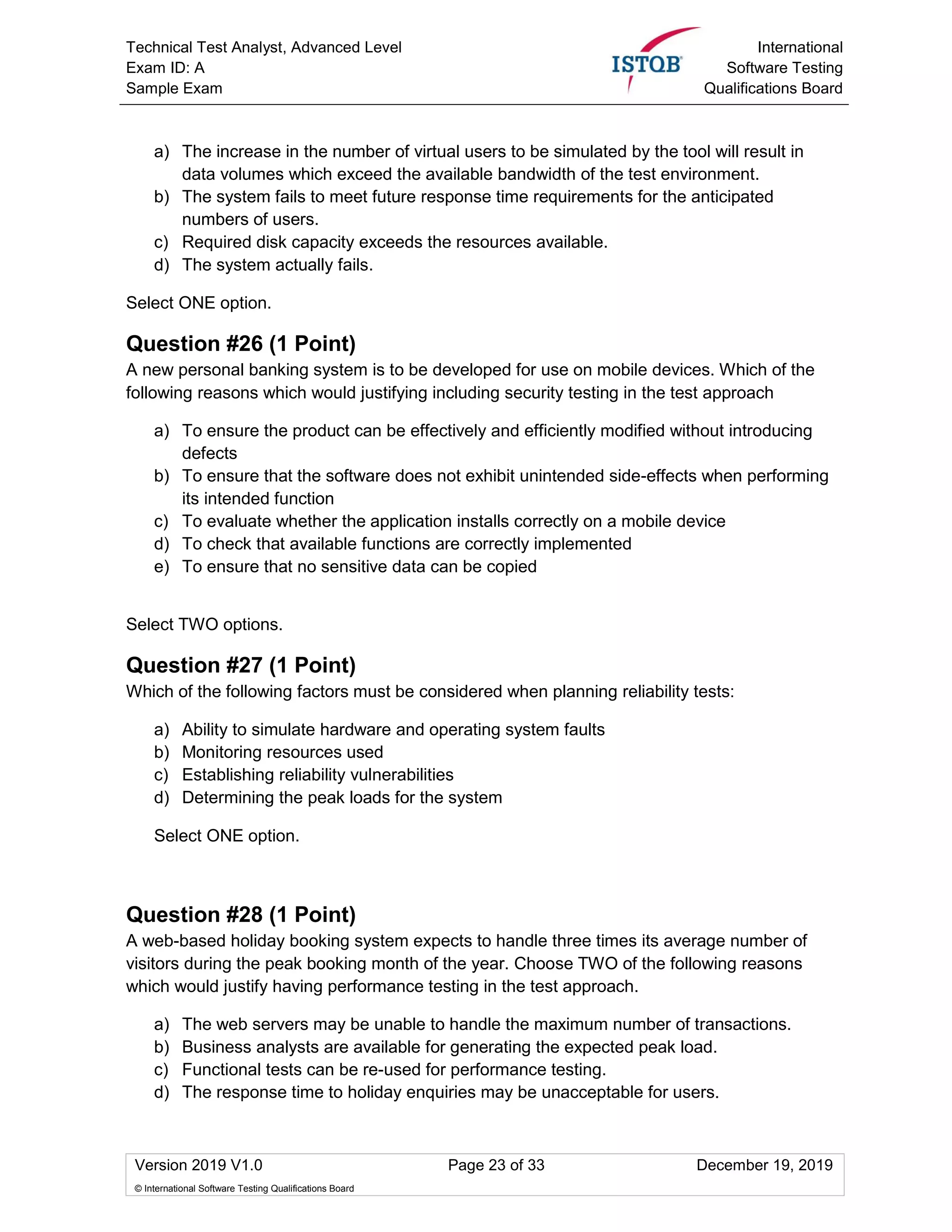 Technical Test Analyst, Advanced Level
Exam ID: A
Sample Exam
International
Software Testing
Qualifications Board
Version 2019 V1.0 Page 23 of 33 December 19, 2019
© International Software Testing Qualifications Board
a) The increase in the number of virtual users to be simulated by the tool will result in
data volumes which exceed the available bandwidth of the test environment.
b) The system fails to meet future response time requirements for the anticipated
numbers of users.
c) Required disk capacity exceeds the resources available.
d) The system actually fails.
Select ONE option.
Question #26 (1 Point)
A new personal banking system is to be developed for use on mobile devices. Which of the
following reasons which would justifying including security testing in the test approach
a) To ensure the product can be effectively and efficiently modified without introducing
defects
b) To ensure that the software does not exhibit unintended side-effects when performing
its intended function
c) To evaluate whether the application installs correctly on a mobile device
d) To check that available functions are correctly implemented
e) To ensure that no sensitive data can be copied
Select TWO options.
Question #27 (1 Point)
Which of the following factors must be considered when planning reliability tests:
a) Ability to simulate hardware and operating system faults
b) Monitoring resources used
c) Establishing reliability vulnerabilities
d) Determining the peak loads for the system
Select ONE option.
Question #28 (1 Point)
A web-based holiday booking system expects to handle three times its average number of
visitors during the peak booking month of the year. Choose TWO of the following reasons
which would justify having performance testing in the test approach.
a) The web servers may be unable to handle the maximum number of transactions.
b) Business analysts are available for generating the expected peak load.
c) Functional tests can be re-used for performance testing.
d) The response time to holiday enquiries may be unacceptable for users.
 