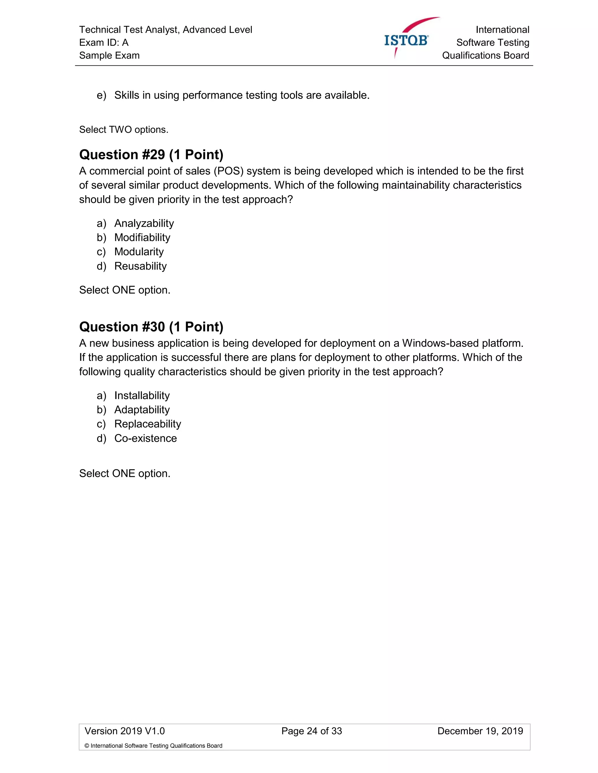 Technical Test Analyst, Advanced Level
Exam ID: A
Sample Exam
International
Software Testing
Qualifications Board
Version 2019 V1.0 Page 24 of 33 December 19, 2019
© International Software Testing Qualifications Board
e) Skills in using performance testing tools are available.
Select TWO options.
Question #29 (1 Point)
A commercial point of sales (POS) system is being developed which is intended to be the first
of several similar product developments. Which of the following maintainability characteristics
should be given priority in the test approach?
a) Analyzability
b) Modifiability
c) Modularity
d) Reusability
Select ONE option.
Question #30 (1 Point)
A new business application is being developed for deployment on a Windows-based platform.
If the application is successful there are plans for deployment to other platforms. Which of the
following quality characteristics should be given priority in the test approach?
a) Installability
b) Adaptability
c) Replaceability
d) Co-existence
Select ONE option.
 