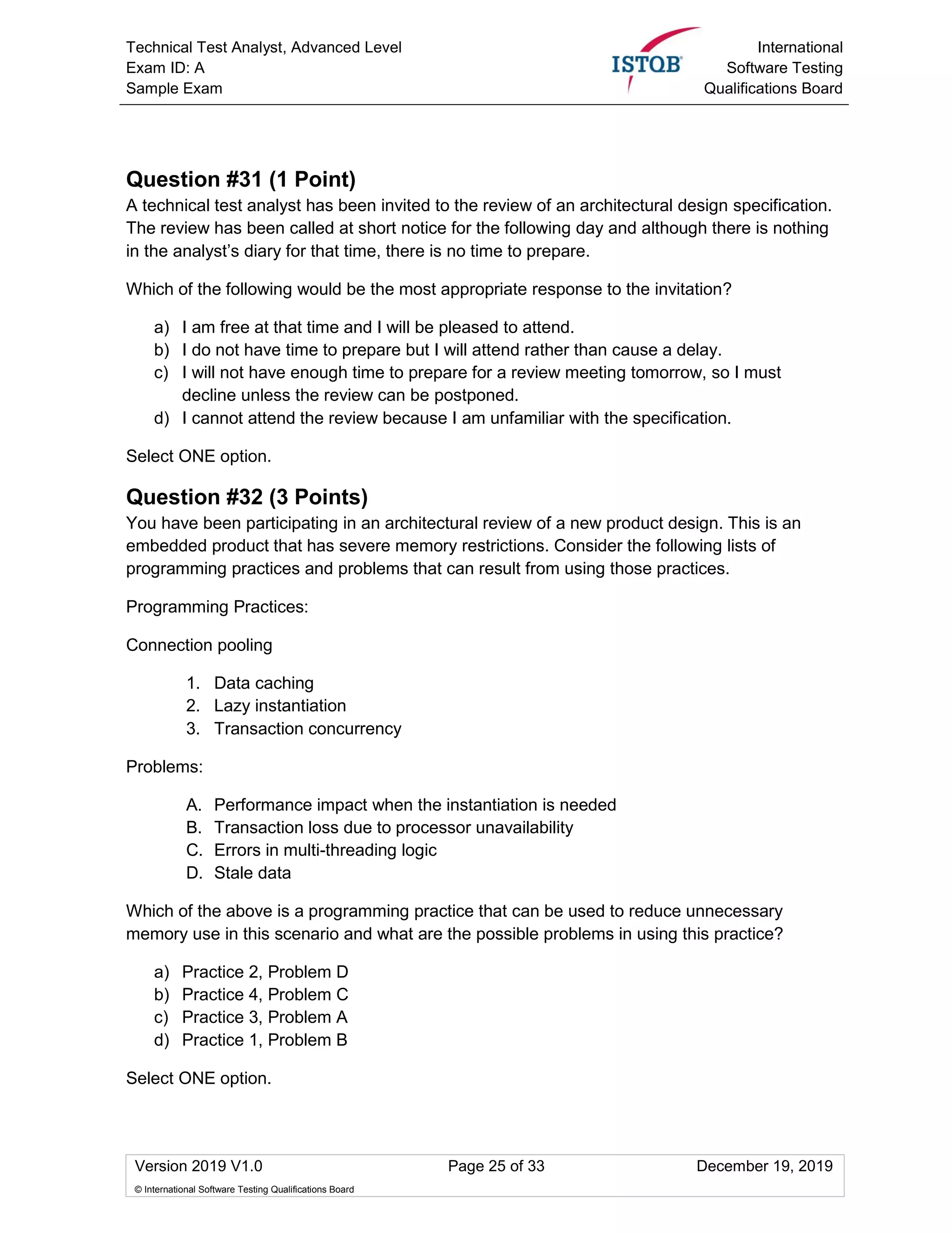 Technical Test Analyst, Advanced Level
Exam ID: A
Sample Exam
International
Software Testing
Qualifications Board
Version 2019 V1.0 Page 25 of 33 December 19, 2019
© International Software Testing Qualifications Board
Question #31 (1 Point)
A technical test analyst has been invited to the review of an architectural design specification.
The review has been called at short notice for the following day and although there is nothing
in the analyst’s diary for that time, there is no time to prepare.
Which of the following would be the most appropriate response to the invitation?
a) I am free at that time and I will be pleased to attend.
b) I do not have time to prepare but I will attend rather than cause a delay.
c) I will not have enough time to prepare for a review meeting tomorrow, so I must
decline unless the review can be postponed.
d) I cannot attend the review because I am unfamiliar with the specification.
Select ONE option.
Question #32 (3 Points)
You have been participating in an architectural review of a new product design. This is an
embedded product that has severe memory restrictions. Consider the following lists of
programming practices and problems that can result from using those practices.
Programming Practices:
Connection pooling
1. Data caching
2. Lazy instantiation
3. Transaction concurrency
Problems:
A. Performance impact when the instantiation is needed
B. Transaction loss due to processor unavailability
C. Errors in multi-threading logic
D. Stale data
Which of the above is a programming practice that can be used to reduce unnecessary
memory use in this scenario and what are the possible problems in using this practice?
a) Practice 2, Problem D
b) Practice 4, Problem C
c) Practice 3, Problem A
d) Practice 1, Problem B
Select ONE option.
 