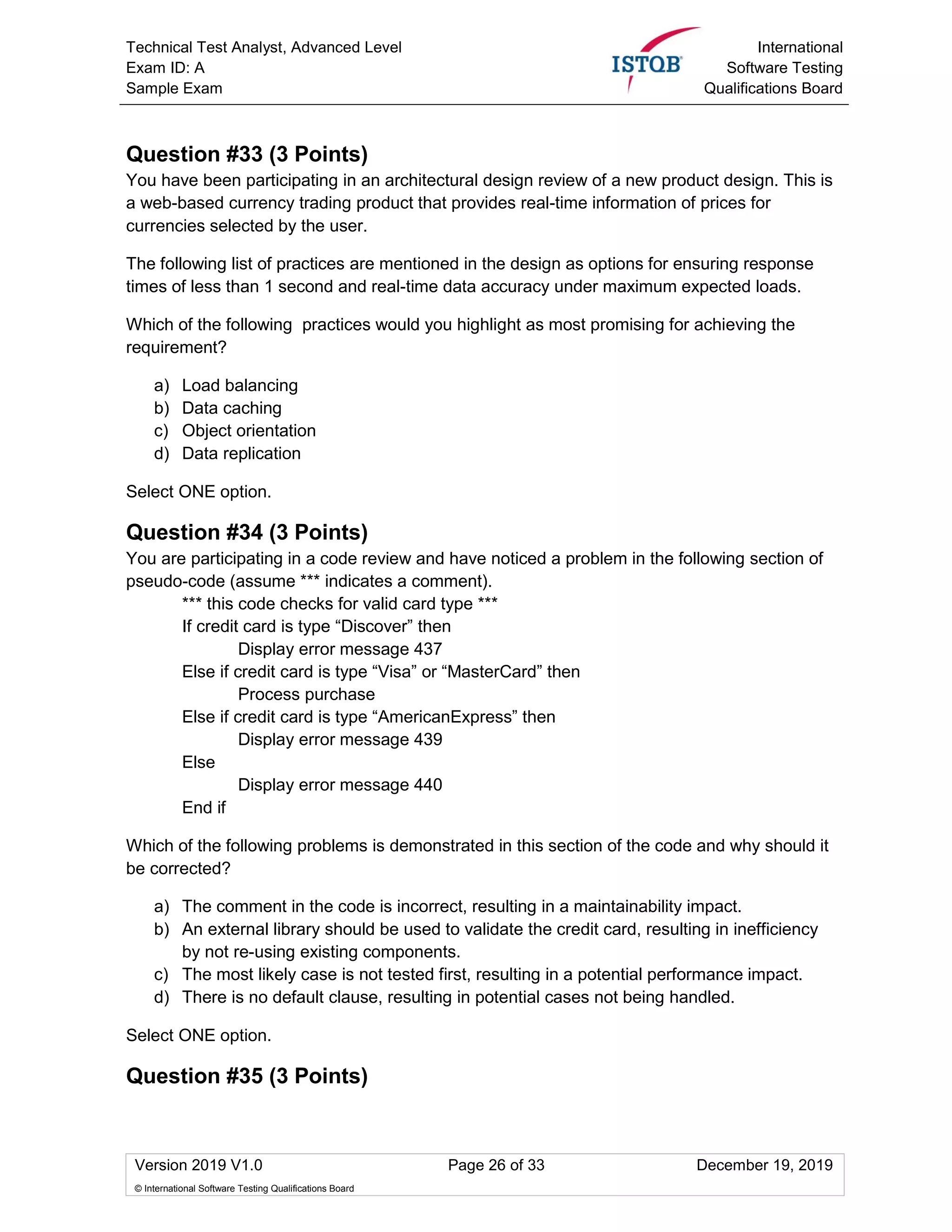 Technical Test Analyst, Advanced Level
Exam ID: A
Sample Exam
International
Software Testing
Qualifications Board
Version 2019 V1.0 Page 26 of 33 December 19, 2019
© International Software Testing Qualifications Board
Question #33 (3 Points)
You have been participating in an architectural design review of a new product design. This is
a web-based currency trading product that provides real-time information of prices for
currencies selected by the user.
The following list of practices are mentioned in the design as options for ensuring response
times of less than 1 second and real-time data accuracy under maximum expected loads.
Which of the following practices would you highlight as most promising for achieving the
requirement?
a) Load balancing
b) Data caching
c) Object orientation
d) Data replication
Select ONE option.
Question #34 (3 Points)
You are participating in a code review and have noticed a problem in the following section of
pseudo-code (assume *** indicates a comment).
*** this code checks for valid card type ***
If credit card is type “Discover” then
Display error message 437
Else if credit card is type “Visa” or “MasterCard” then
Process purchase
Else if credit card is type “AmericanExpress” then
Display error message 439
Else
Display error message 440
End if
Which of the following problems is demonstrated in this section of the code and why should it
be corrected?
a) The comment in the code is incorrect, resulting in a maintainability impact.
b) An external library should be used to validate the credit card, resulting in inefficiency
by not re-using existing components.
c) The most likely case is not tested first, resulting in a potential performance impact.
d) There is no default clause, resulting in potential cases not being handled.
Select ONE option.
Question #35 (3 Points)
 