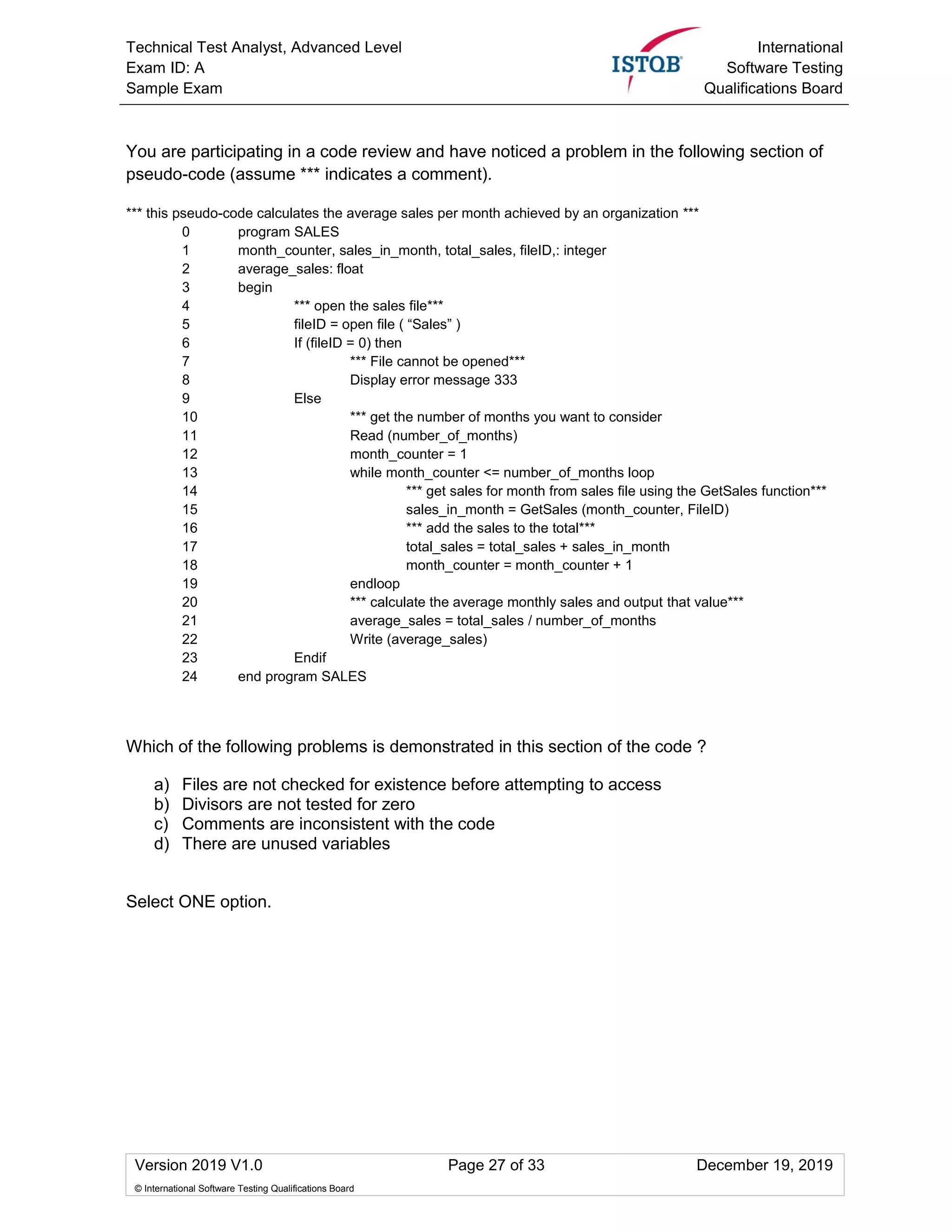 Technical Test Analyst, Advanced Level
Exam ID: A
Sample Exam
International
Software Testing
Qualifications Board
Version 2019 V1.0 Page 27 of 33 December 19, 2019
© International Software Testing Qualifications Board
You are participating in a code review and have noticed a problem in the following section of
pseudo-code (assume *** indicates a comment).
*** this pseudo-code calculates the average sales per month achieved by an organization ***
0 program SALES
1 month_counter, sales_in_month, total_sales, fileID,: integer
2 average_sales: float
3 begin
4 *** open the sales file***
5 fileID = open file ( “Sales” )
6 If (fileID = 0) then
7 *** File cannot be opened***
8 Display error message 333
9 Else
10 *** get the number of months you want to consider
11 Read (number_of_months)
12 month_counter = 1
13 while month_counter <= number_of_months loop
14 *** get sales for month from sales file using the GetSales function***
15 sales_in_month = GetSales (month_counter, FileID)
16 *** add the sales to the total***
17 total_sales = total_sales + sales_in_month
18 month_counter = month_counter + 1
19 endloop
20 *** calculate the average monthly sales and output that value***
21 average_sales = total_sales / number_of_months
22 Write (average_sales)
23 Endif
24 end program SALES
Which of the following problems is demonstrated in this section of the code ?
a) Files are not checked for existence before attempting to access
b) Divisors are not tested for zero
c) Comments are inconsistent with the code
d) There are unused variables
Select ONE option.
 