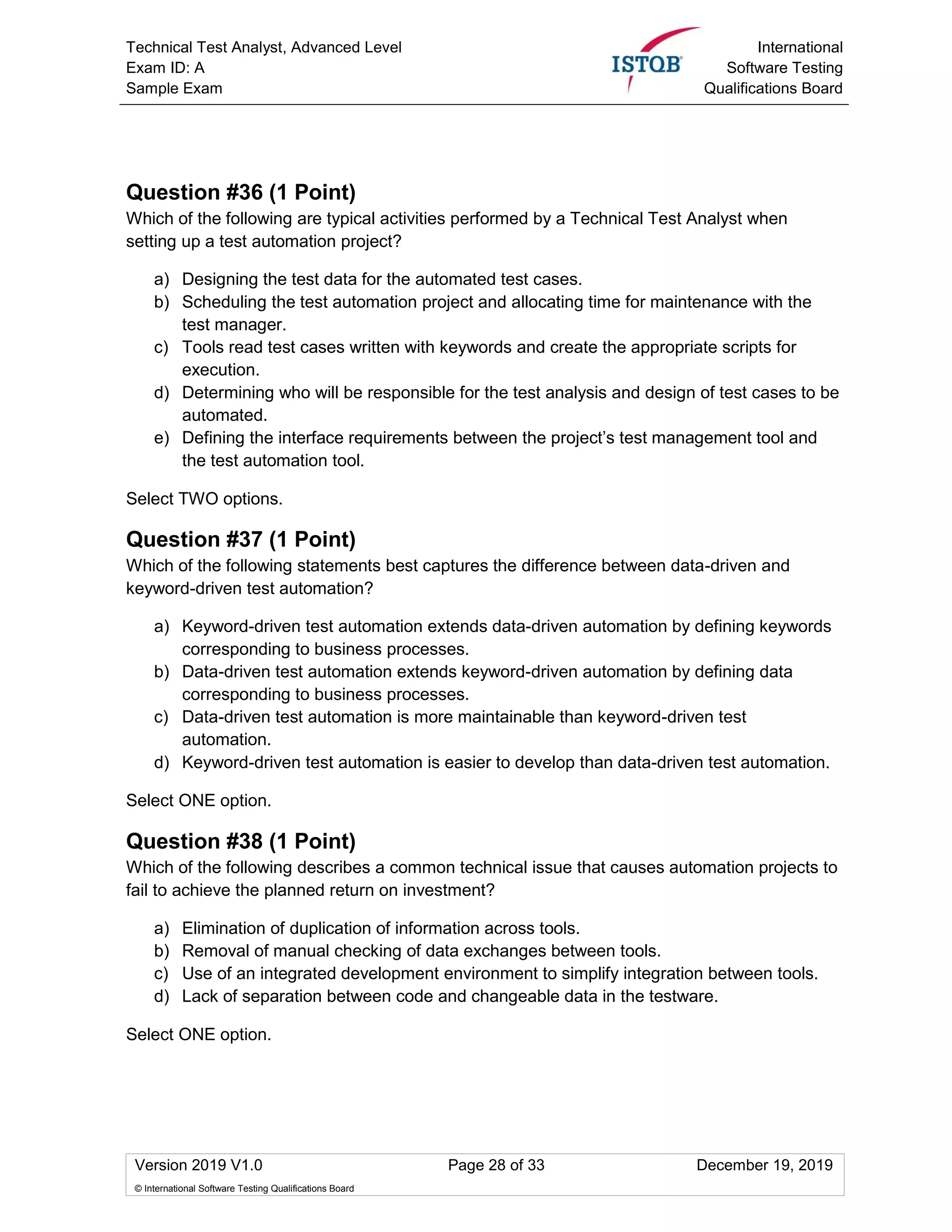 Technical Test Analyst, Advanced Level
Exam ID: A
Sample Exam
International
Software Testing
Qualifications Board
Version 2019 V1.0 Page 28 of 33 December 19, 2019
© International Software Testing Qualifications Board
Question #36 (1 Point)
Which of the following are typical activities performed by a Technical Test Analyst when
setting up a test automation project?
a) Designing the test data for the automated test cases.
b) Scheduling the test automation project and allocating time for maintenance with the
test manager.
c) Tools read test cases written with keywords and create the appropriate scripts for
execution.
d) Determining who will be responsible for the test analysis and design of test cases to be
automated.
e) Defining the interface requirements between the project’s test management tool and
the test automation tool.
Select TWO options.
Question #37 (1 Point)
Which of the following statements best captures the difference between data-driven and
keyword-driven test automation?
a) Keyword-driven test automation extends data-driven automation by defining keywords
corresponding to business processes.
b) Data-driven test automation extends keyword-driven automation by defining data
corresponding to business processes.
c) Data-driven test automation is more maintainable than keyword-driven test
automation.
d) Keyword-driven test automation is easier to develop than data-driven test automation.
Select ONE option.
Question #38 (1 Point)
Which of the following describes a common technical issue that causes automation projects to
fail to achieve the planned return on investment?
a) Elimination of duplication of information across tools.
b) Removal of manual checking of data exchanges between tools.
c) Use of an integrated development environment to simplify integration between tools.
d) Lack of separation between code and changeable data in the testware.
Select ONE option.
 