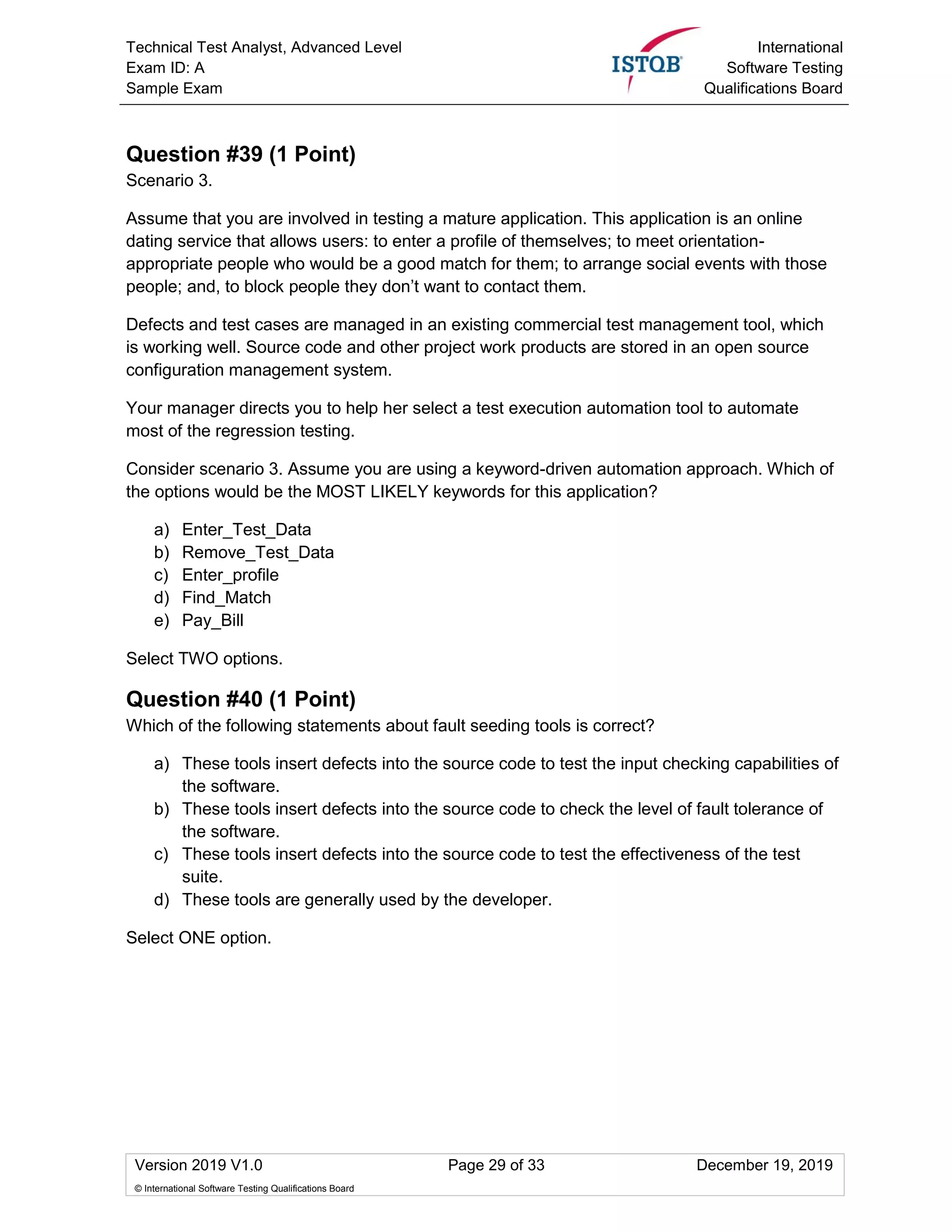Technical Test Analyst, Advanced Level
Exam ID: A
Sample Exam
International
Software Testing
Qualifications Board
Version 2019 V1.0 Page 29 of 33 December 19, 2019
© International Software Testing Qualifications Board
Question #39 (1 Point)
Scenario 3.
Assume that you are involved in testing a mature application. This application is an online
dating service that allows users: to enter a profile of themselves; to meet orientation-
appropriate people who would be a good match for them; to arrange social events with those
people; and, to block people they don’t want to contact them.
Defects and test cases are managed in an existing commercial test management tool, which
is working well. Source code and other project work products are stored in an open source
configuration management system.
Your manager directs you to help her select a test execution automation tool to automate
most of the regression testing.
Consider scenario 3. Assume you are using a keyword-driven automation approach. Which of
the options would be the MOST LIKELY keywords for this application?
a) Enter_Test_Data
b) Remove_Test_Data
c) Enter_profile
d) Find_Match
e) Pay_Bill
Select TWO options.
Question #40 (1 Point)
Which of the following statements about fault seeding tools is correct?
a) These tools insert defects into the source code to test the input checking capabilities of
the software.
b) These tools insert defects into the source code to check the level of fault tolerance of
the software.
c) These tools insert defects into the source code to test the effectiveness of the test
suite.
d) These tools are generally used by the developer.
Select ONE option.
 