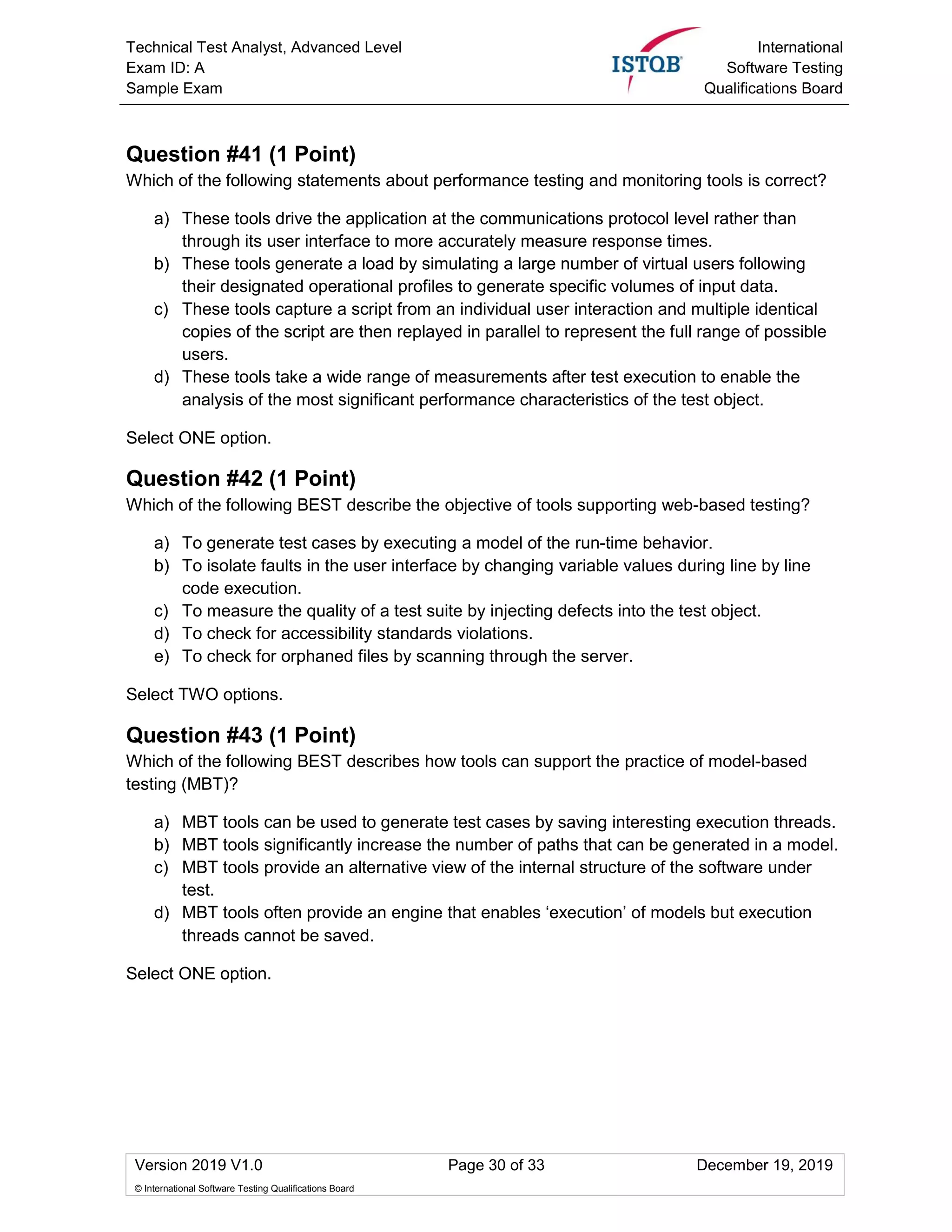 Technical Test Analyst, Advanced Level
Exam ID: A
Sample Exam
International
Software Testing
Qualifications Board
Version 2019 V1.0 Page 30 of 33 December 19, 2019
© International Software Testing Qualifications Board
Question #41 (1 Point)
Which of the following statements about performance testing and monitoring tools is correct?
a) These tools drive the application at the communications protocol level rather than
through its user interface to more accurately measure response times.
b) These tools generate a load by simulating a large number of virtual users following
their designated operational profiles to generate specific volumes of input data.
c) These tools capture a script from an individual user interaction and multiple identical
copies of the script are then replayed in parallel to represent the full range of possible
users.
d) These tools take a wide range of measurements after test execution to enable the
analysis of the most significant performance characteristics of the test object.
Select ONE option.
Question #42 (1 Point)
Which of the following BEST describe the objective of tools supporting web-based testing?
a) To generate test cases by executing a model of the run-time behavior.
b) To isolate faults in the user interface by changing variable values during line by line
code execution.
c) To measure the quality of a test suite by injecting defects into the test object.
d) To check for accessibility standards violations.
e) To check for orphaned files by scanning through the server.
Select TWO options.
Question #43 (1 Point)
Which of the following BEST describes how tools can support the practice of model-based
testing (MBT)?
a) MBT tools can be used to generate test cases by saving interesting execution threads.
b) MBT tools significantly increase the number of paths that can be generated in a model.
c) MBT tools provide an alternative view of the internal structure of the software under
test.
d) MBT tools often provide an engine that enables ‘execution’ of models but execution
threads cannot be saved.
Select ONE option.
 