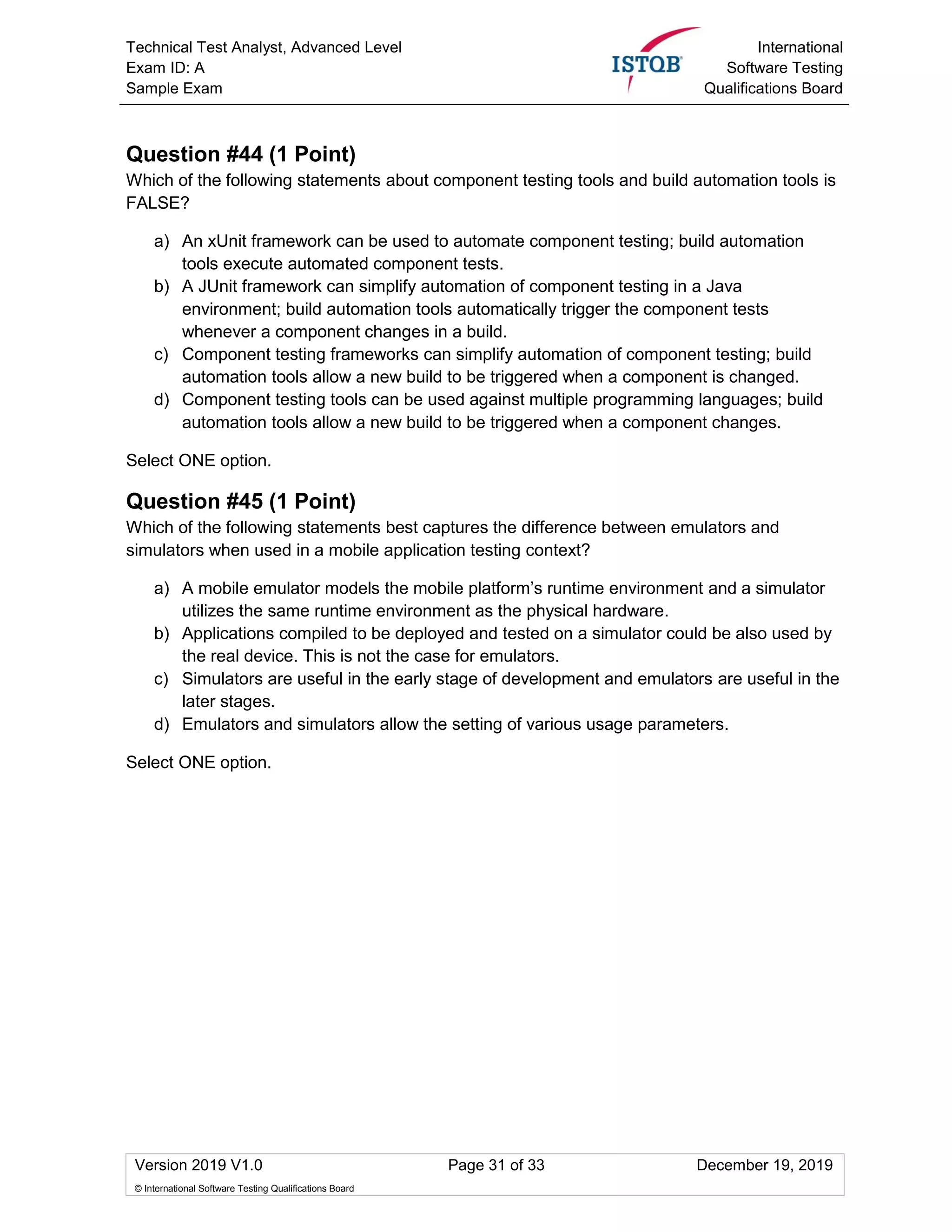 Technical Test Analyst, Advanced Level
Exam ID: A
Sample Exam
International
Software Testing
Qualifications Board
Version 2019 V1.0 Page 31 of 33 December 19, 2019
© International Software Testing Qualifications Board
Question #44 (1 Point)
Which of the following statements about component testing tools and build automation tools is
FALSE?
a) An xUnit framework can be used to automate component testing; build automation
tools execute automated component tests.
b) A JUnit framework can simplify automation of component testing in a Java
environment; build automation tools automatically trigger the component tests
whenever a component changes in a build.
c) Component testing frameworks can simplify automation of component testing; build
automation tools allow a new build to be triggered when a component is changed.
d) Component testing tools can be used against multiple programming languages; build
automation tools allow a new build to be triggered when a component changes.
Select ONE option.
Question #45 (1 Point)
Which of the following statements best captures the difference between emulators and
simulators when used in a mobile application testing context?
a) A mobile emulator models the mobile platform’s runtime environment and a simulator
utilizes the same runtime environment as the physical hardware.
b) Applications compiled to be deployed and tested on a simulator could be also used by
the real device. This is not the case for emulators.
c) Simulators are useful in the early stage of development and emulators are useful in the
later stages.
d) Emulators and simulators allow the setting of various usage parameters.
Select ONE option.
 