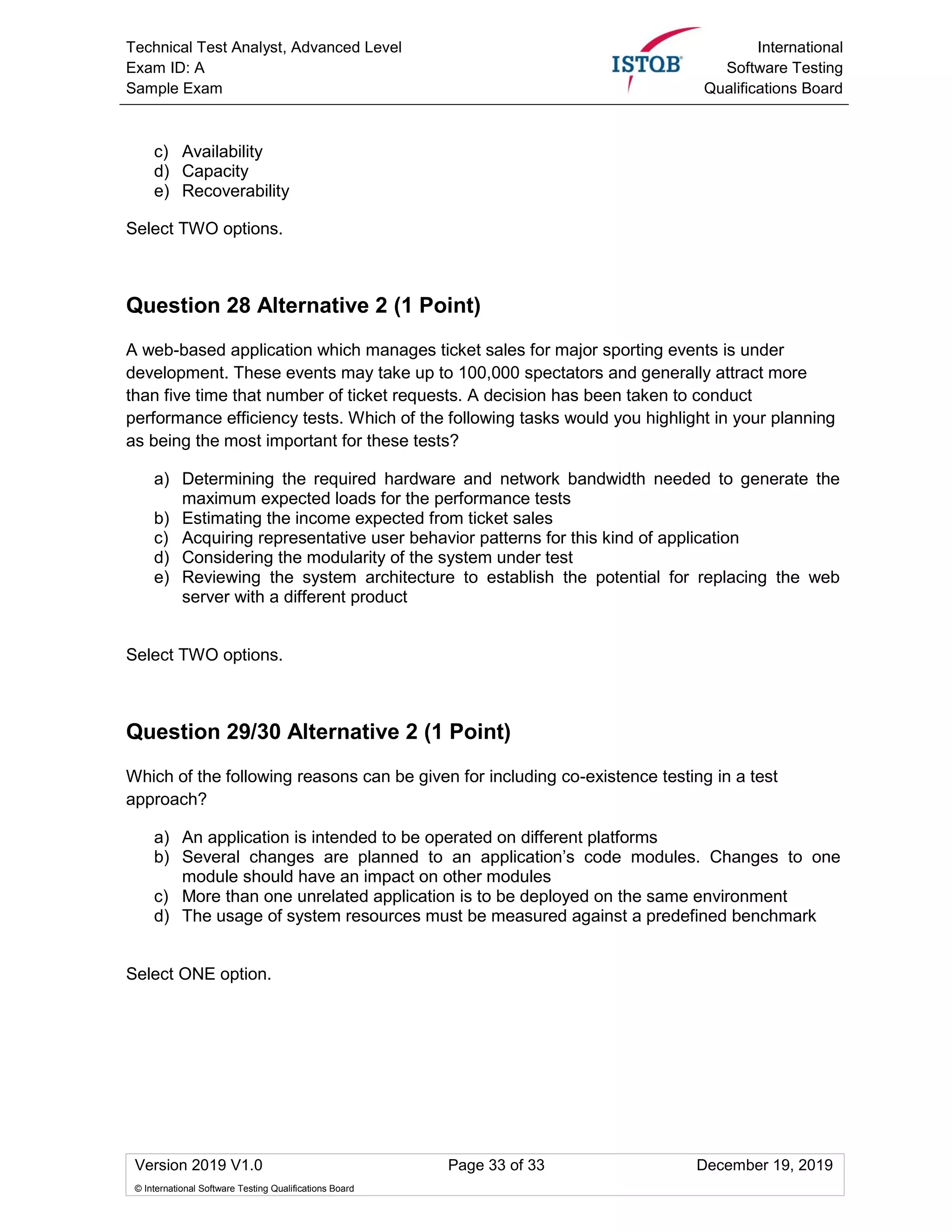 Technical Test Analyst, Advanced Level
Exam ID: A
Sample Exam
International
Software Testing
Qualifications Board
Version 2019 V1.0 Page 33 of 33 December 19, 2019
© International Software Testing Qualifications Board
c) Availability
d) Capacity
e) Recoverability
Select TWO options.
Question 28 Alternative 2 (1 Point)
A web-based application which manages ticket sales for major sporting events is under
development. These events may take up to 100,000 spectators and generally attract more
than five time that number of ticket requests. A decision has been taken to conduct
performance efficiency tests. Which of the following tasks would you highlight in your planning
as being the most important for these tests?
a) Determining the required hardware and network bandwidth needed to generate the
maximum expected loads for the performance tests
b) Estimating the income expected from ticket sales
c) Acquiring representative user behavior patterns for this kind of application
d) Considering the modularity of the system under test
e) Reviewing the system architecture to establish the potential for replacing the web
server with a different product
Select TWO options.
Question 29/30 Alternative 2 (1 Point)
Which of the following reasons can be given for including co-existence testing in a test
approach?
a) An application is intended to be operated on different platforms
b) Several changes are planned to an application’s code modules. Changes to one
module should have an impact on other modules
c) More than one unrelated application is to be deployed on the same environment
d) The usage of system resources must be measured against a predefined benchmark
Select ONE option.
 