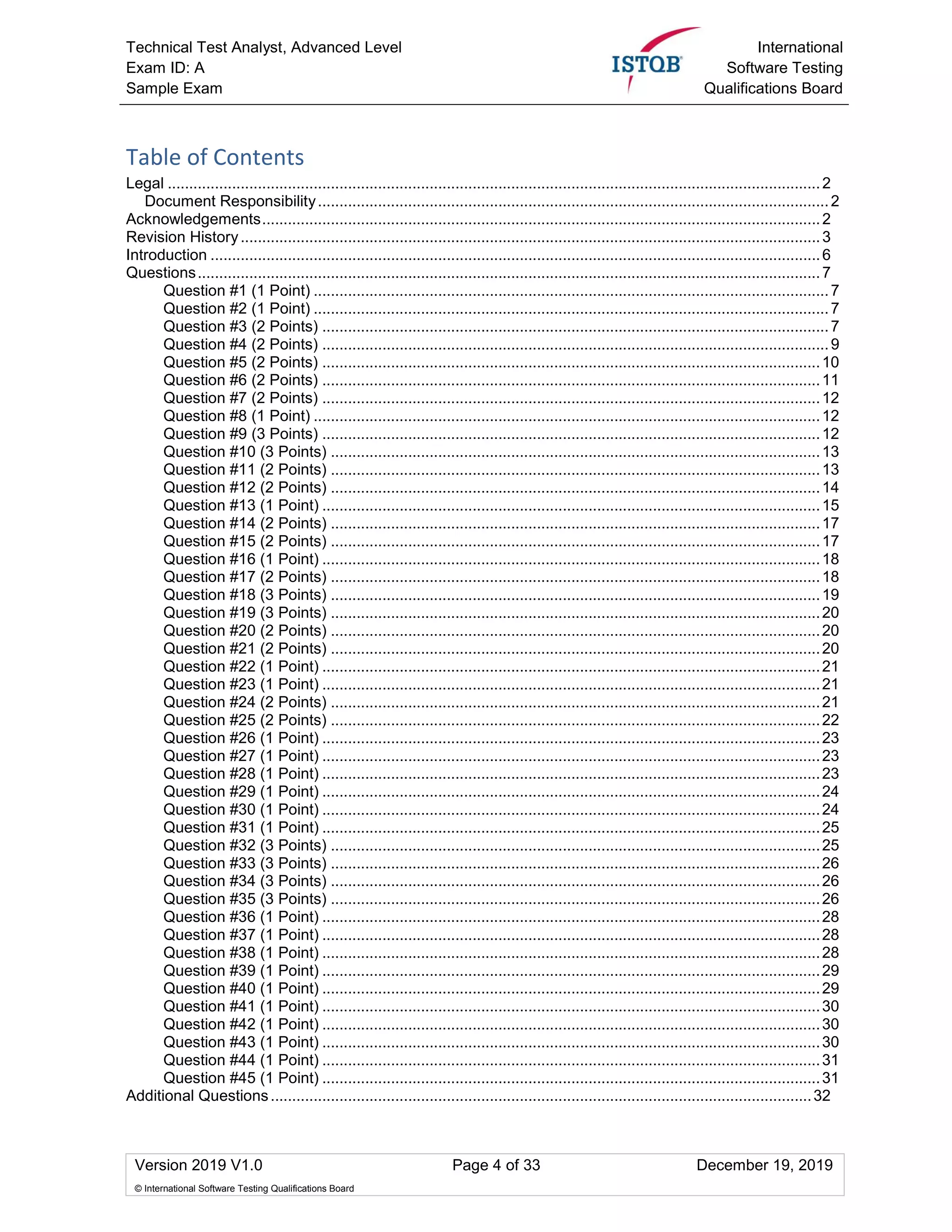 Technical Test Analyst, Advanced Level
Exam ID: A
Sample Exam
International
Software Testing
Qualifications Board
Version 2019 V1.0 Page 4 of 33 December 19, 2019
© International Software Testing Qualifications Board
Table of Contents
Legal ........................................................................................................................................................2
Document Responsibility.......................................................................................................................2
Acknowledgements..................................................................................................................................2
Revision History.......................................................................................................................................3
Introduction ..............................................................................................................................................6
Questions.................................................................................................................................................7
Question #1 (1 Point) ........................................................................................................................7
Question #2 (1 Point) ........................................................................................................................7
Question #3 (2 Points) ......................................................................................................................7
Question #4 (2 Points) ......................................................................................................................9
Question #5 (2 Points) ....................................................................................................................10
Question #6 (2 Points) ....................................................................................................................11
Question #7 (2 Points) ....................................................................................................................12
Question #8 (1 Point) ......................................................................................................................12
Question #9 (3 Points) ....................................................................................................................12
Question #10 (3 Points) ..................................................................................................................13
Question #11 (2 Points) ..................................................................................................................13
Question #12 (2 Points) ..................................................................................................................14
Question #13 (1 Point) ....................................................................................................................15
Question #14 (2 Points) ..................................................................................................................17
Question #15 (2 Points) ..................................................................................................................17
Question #16 (1 Point) ....................................................................................................................18
Question #17 (2 Points) ..................................................................................................................18
Question #18 (3 Points) ..................................................................................................................19
Question #19 (3 Points) ..................................................................................................................20
Question #20 (2 Points) ..................................................................................................................20
Question #21 (2 Points) ..................................................................................................................20
Question #22 (1 Point) ....................................................................................................................21
Question #23 (1 Point) ....................................................................................................................21
Question #24 (2 Points) ..................................................................................................................21
Question #25 (2 Points) ..................................................................................................................22
Question #26 (1 Point) ....................................................................................................................23
Question #27 (1 Point) ....................................................................................................................23
Question #28 (1 Point) ....................................................................................................................23
Question #29 (1 Point) ....................................................................................................................24
Question #30 (1 Point) ....................................................................................................................24
Question #31 (1 Point) ....................................................................................................................25
Question #32 (3 Points) ..................................................................................................................25
Question #33 (3 Points) ..................................................................................................................26
Question #34 (3 Points) ..................................................................................................................26
Question #35 (3 Points) ..................................................................................................................26
Question #36 (1 Point) ....................................................................................................................28
Question #37 (1 Point) ....................................................................................................................28
Question #38 (1 Point) ....................................................................................................................28
Question #39 (1 Point) ....................................................................................................................29
Question #40 (1 Point) ....................................................................................................................29
Question #41 (1 Point) ....................................................................................................................30
Question #42 (1 Point) ....................................................................................................................30
Question #43 (1 Point) ....................................................................................................................30
Question #44 (1 Point) ....................................................................................................................31
Question #45 (1 Point) ....................................................................................................................31
Additional Questions..............................................................................................................................32
 