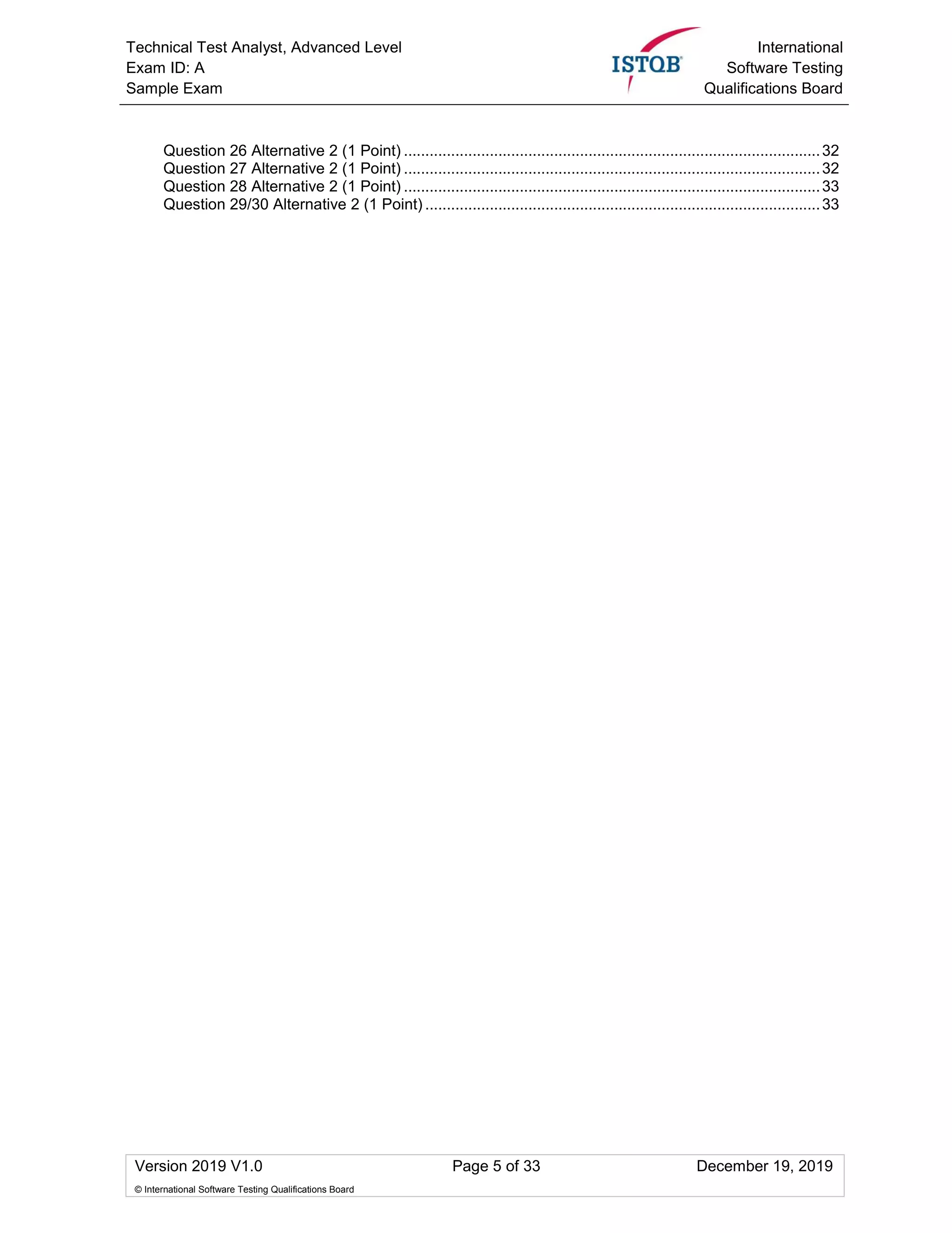 Technical Test Analyst, Advanced Level
Exam ID: A
Sample Exam
International
Software Testing
Qualifications Board
Version 2019 V1.0 Page 5 of 33 December 19, 2019
© International Software Testing Qualifications Board
Question 26 Alternative 2 (1 Point) .................................................................................................32
Question 27 Alternative 2 (1 Point) .................................................................................................32
Question 28 Alternative 2 (1 Point) .................................................................................................33
Question 29/30 Alternative 2 (1 Point) ............................................................................................33
 