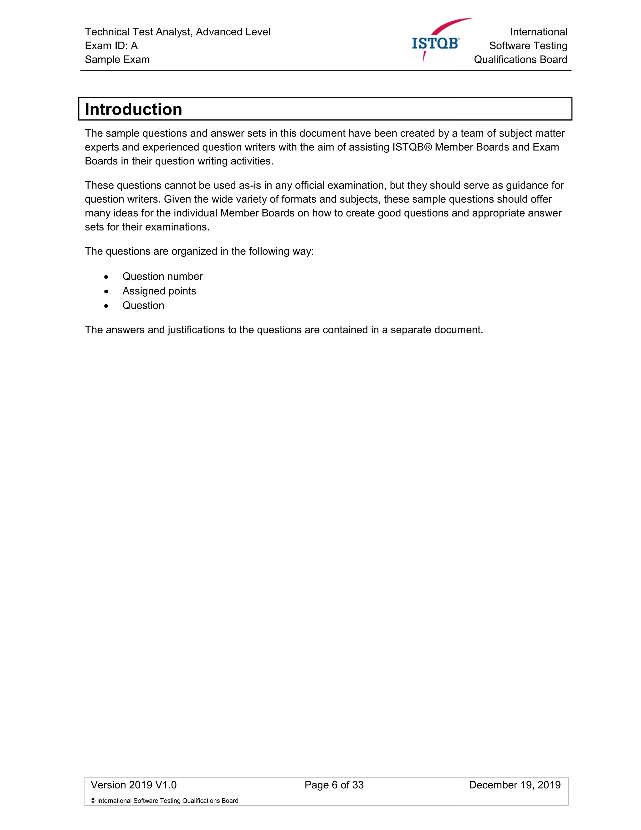 Technical Test Analyst, Advanced Level
Exam ID: A
Sample Exam
International
Software Testing
Qualifications Board
Version 2019 V1.0 Page 6 of 33 December 19, 2019
© International Software Testing Qualifications Board
Introduction
The sample questions and answer sets in this document have been created by a team of subject matter
experts and experienced question writers with the aim of assisting ISTQB® Member Boards and Exam
Boards in their question writing activities.
These questions cannot be used as-is in any official examination, but they should serve as guidance for
question writers. Given the wide variety of formats and subjects, these sample questions should offer
many ideas for the individual Member Boards on how to create good questions and appropriate answer
sets for their examinations.
The questions are organized in the following way:
• Question number
• Assigned points
• Question
The answers and justifications to the questions are contained in a separate document.
 