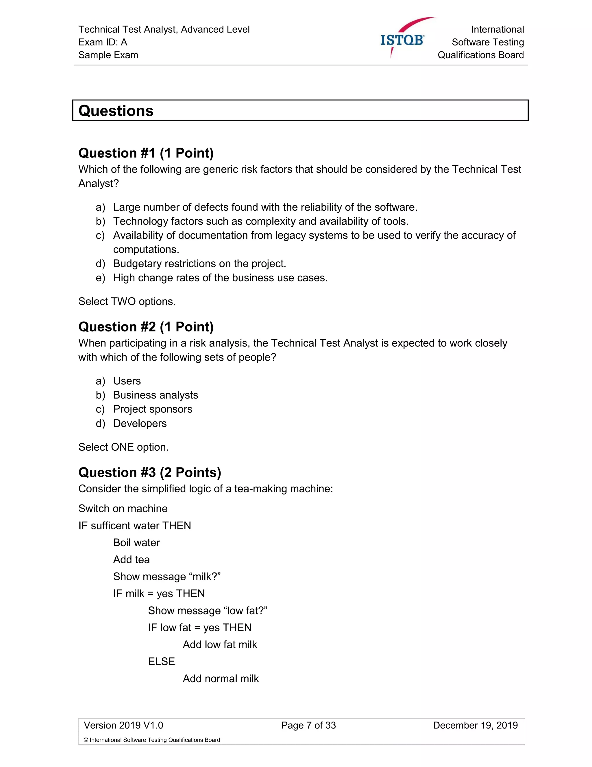 Technical Test Analyst, Advanced Level
Exam ID: A
Sample Exam
International
Software Testing
Qualifications Board
Version 2019 V1.0 Page 7 of 33 December 19, 2019
© International Software Testing Qualifications Board
Questions
Question #1 (1 Point)
Which of the following are generic risk factors that should be considered by the Technical Test
Analyst?
a) Large number of defects found with the reliability of the software.
b) Technology factors such as complexity and availability of tools.
c) Availability of documentation from legacy systems to be used to verify the accuracy of
computations.
d) Budgetary restrictions on the project.
e) High change rates of the business use cases.
Select TWO options.
Question #2 (1 Point)
When participating in a risk analysis, the Technical Test Analyst is expected to work closely
with which of the following sets of people?
a) Users
b) Business analysts
c) Project sponsors
d) Developers
Select ONE option.
Question #3 (2 Points)
Consider the simplified logic of a tea-making machine:
Switch on machine
IF sufficent water THEN
Boil water
Add tea
Show message “milk?”
IF milk = yes THEN
Show message “low fat?”
IF low fat = yes THEN
Add low fat milk
ELSE
Add normal milk
 