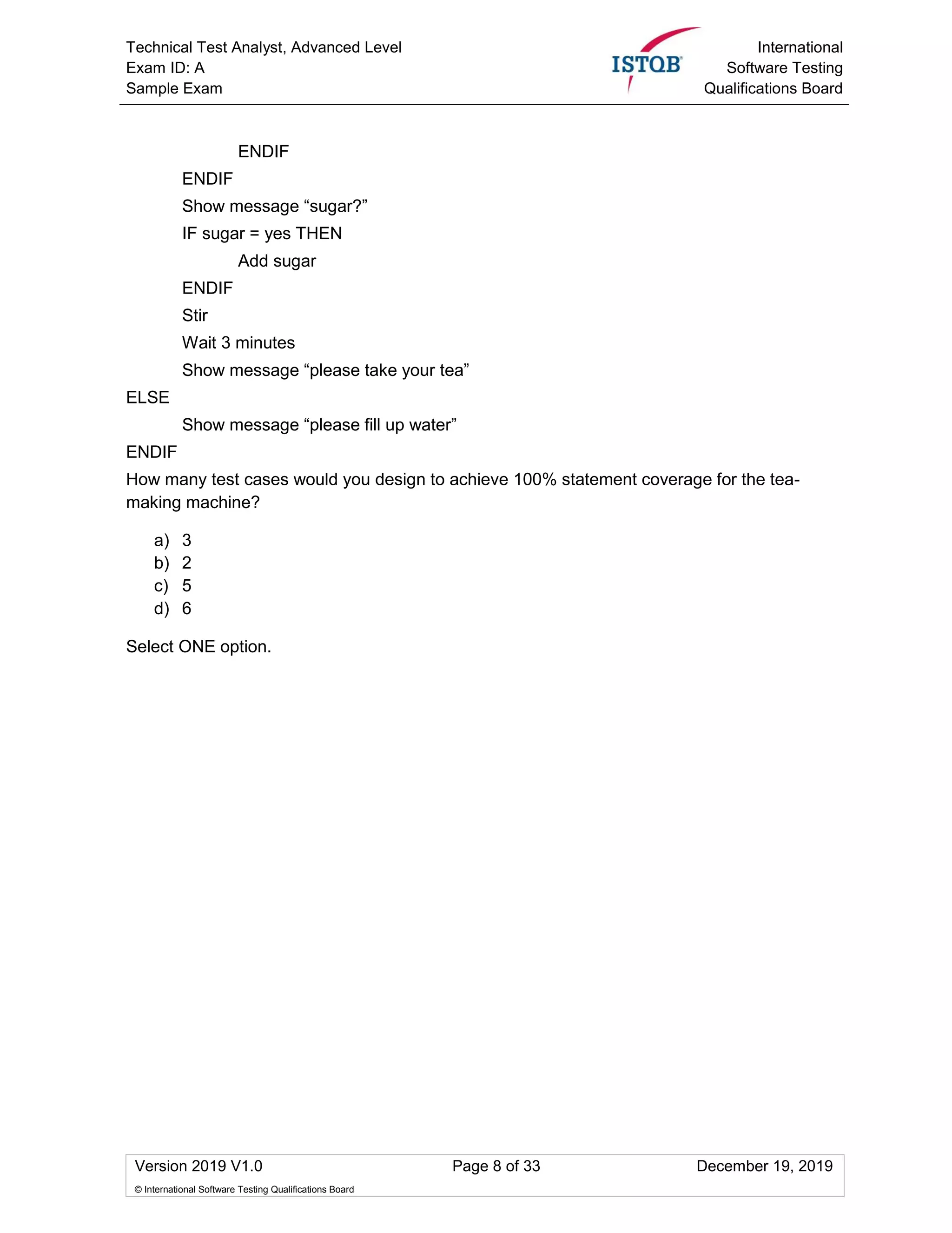 Technical Test Analyst, Advanced Level
Exam ID: A
Sample Exam
International
Software Testing
Qualifications Board
Version 2019 V1.0 Page 8 of 33 December 19, 2019
© International Software Testing Qualifications Board
ENDIF
ENDIF
Show message “sugar?”
IF sugar = yes THEN
Add sugar
ENDIF
Stir
Wait 3 minutes
Show message “please take your tea”
ELSE
Show message “please fill up water”
ENDIF
How many test cases would you design to achieve 100% statement coverage for the tea-
making machine?
a) 3
b) 2
c) 5
d) 6
Select ONE option.
 