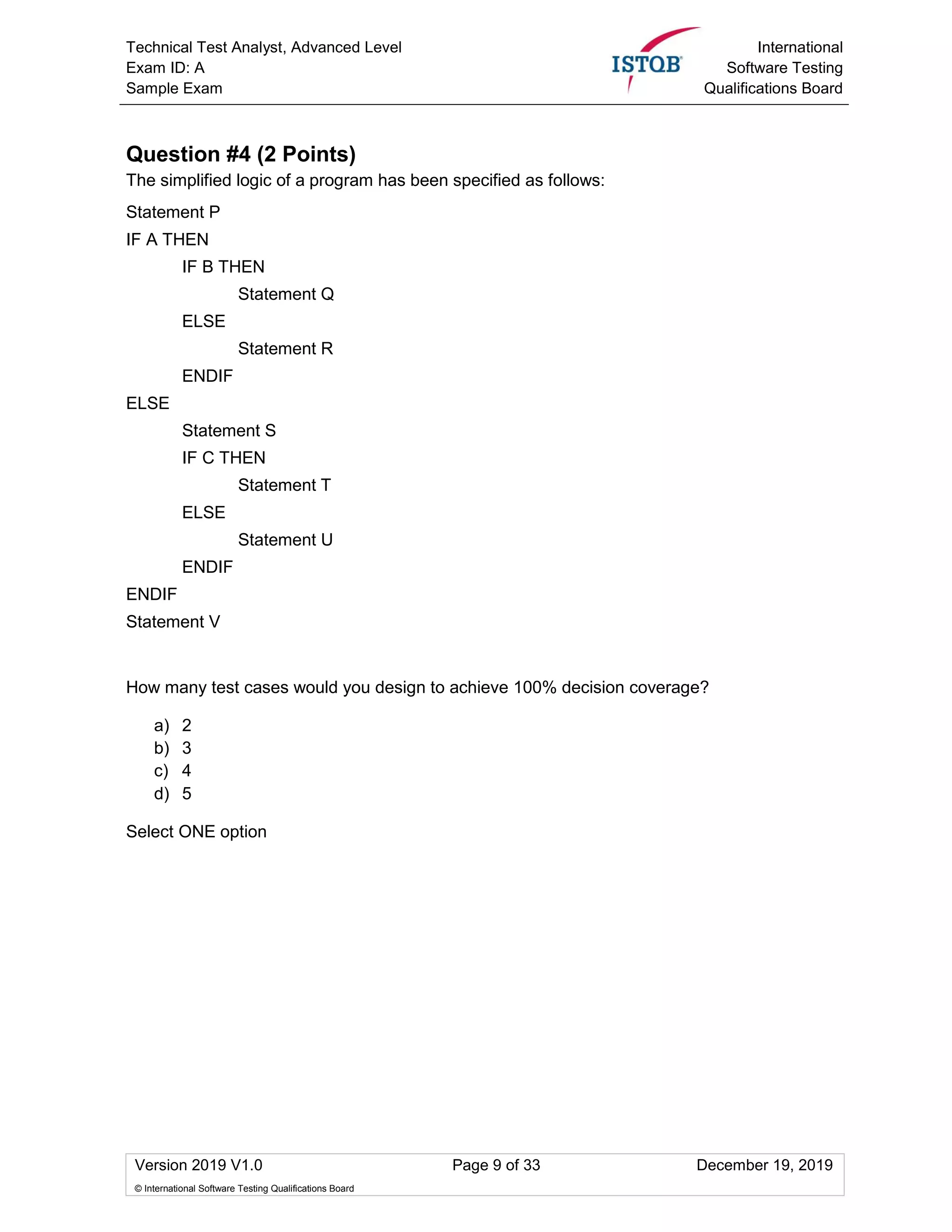 Technical Test Analyst, Advanced Level
Exam ID: A
Sample Exam
International
Software Testing
Qualifications Board
Version 2019 V1.0 Page 9 of 33 December 19, 2019
© International Software Testing Qualifications Board
Question #4 (2 Points)
The simplified logic of a program has been specified as follows:
Statement P
IF A THEN
IF B THEN
Statement Q
ELSE
Statement R
ENDIF
ELSE
Statement S
IF C THEN
Statement T
ELSE
Statement U
ENDIF
ENDIF
Statement V
How many test cases would you design to achieve 100% decision coverage?
a) 2
b) 3
c) 4
d) 5
Select ONE option
 