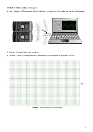 8
Atividade 6 – Sobreposição de sinais puros
1. Ligar a aplicação PA Tone, usando dois telemóveis em frente ao microfone e observar o sinal no osciloscópio.
2. Clicar em “Run/Stop” para parar a imagem.
3. Desenhar, a lápis, no papel quadriculado, a imagem do sinal observado no ecrã nesse instante.
Figura 8 – Sinal visualizado no osciloscópio.
 
