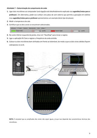 9
Atividade 7 – Determinação do comprimento de onda
1. Ligar dois microfones ao computador (esta ligação está detalhadamente explicada nas sugestões/notas para o
professor). Em alternativa, poder-se-á utilizar uma placa de som externa que permita a gravação em estéreo
(nas sugestões/notas para o professor apresentamos um exemplo deste tipo de placas).
2. Medir a temperatura da sala.
3. Certificar que os dois canais se encontram selecionados.
4. No canto inferior esquerdo da janela, clicar em “Run/Stop” para iniciar o registo.
5. Ligar a aplicação PA Tone e registar a frequência da onda emitida.
6. Colocar os dois microfones bem alinhados em frente ao telemóvel, de modo a que os dois sinais obtidos fiquem
sobrepostos no ecrã.
NOTA: É provável que as amplitudes dos sinais não sejam iguais, já que isso depende das características técnicas dos
microfones.
 