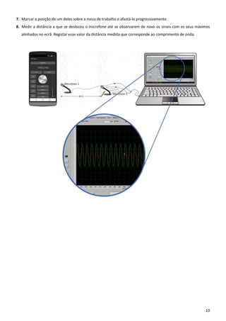 10
7. Marcar a posição de um deles sobre a mesa de trabalho e afastá-lo progressivamente.
8. Medir a distância a que se deslocou o microfone até se observarem de novo os sinais com os seus máximos
alinhados no ecrã. Registar esse valor da distância medida que corresponde ao comprimento de onda.
 