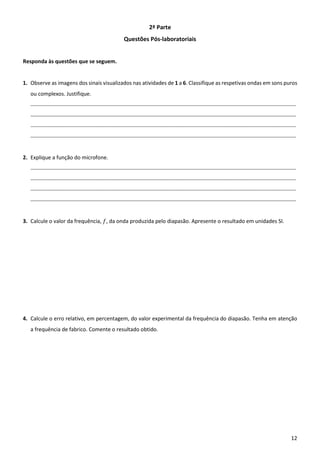 12
2ª Parte
Questões Pós-laboratoriais
Responda às questões que se seguem.
1. Observe as imagens dos sinais visualizados nas atividades de 1 a 6. Classifique as respetivas ondas em sons puros
ou complexos. Justifique.
____________________________________________________________________________________________________________________________
____________________________________________________________________________________________________________________________
____________________________________________________________________________________________________________________________
____________________________________________________________________________________________________________________________
2. Explique a função do microfone.
____________________________________________________________________________________________________________________________
____________________________________________________________________________________________________________________________
____________________________________________________________________________________________________________________________
____________________________________________________________________________________________________________________________
3. Calcule o valor da frequência, 𝑓, da onda produzida pelo diapasão. Apresente o resultado em unidades SI.
4. Calcule o erro relativo, em percentagem, do valor experimental da frequência do diapasão. Tenha em atenção
a frequência de fabrico. Comente o resultado obtido.
 