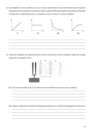 13
5. Na atividade 4, ao variar a distância, d, entre o emissor (telemóvel) e o recetor (microfone) houve variação da
amplitude do sinal visualizado no osciloscópio. Qual é o esboço I, II, III ou IV, do gráfico que poderá corresponder
à relação entre a amplitude do sinal, A, e a distância, d, entre o emissor e o recetor? Justifique.
____________________________________________________________________________________________________________________________
____________________________________________________________________________________________________________________________
____________________________________________________________________________________________________________________________
____________________________________________________________________________________________________________________________
6. Ao percutir o diapasão, há o aparecimento de zonas de compressão e zonas de rarefação. A figura que se segue
representa um diapasão a vibrar.
6.1. Das zonas assinaladas (A, B, C e D), indique o que representam as zonas mais claras. Justifique.
_______________________________________________________________________________________________________________________
_______________________________________________________________________________________________________________________
_______________________________________________________________________________________________________________________
_______________________________________________________________________________________________________________________
6.2. Indique a relação entre a direção de vibração das camadas de ar e a direção de propagação da onda sonora.
_______________________________________________________________________________________________________________________
_______________________________________________________________________________________________________________________
_______________________________________________________________________________________________________________________
_______________________________________________________________________________________________________________________
 