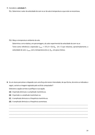 14
7. Considere a atividade 7.
7.1. Determine o valor da velocidade do som no ar da sala à temperatura a que este se encontrava.
7.2. Meça a temperatura ambiente da sala.
Determine o erro relativo, em percentagem, do valor experimental da velocidade do som no ar.
Tome como referência a expressão 𝑣 = 331,4 + 0,6 𝜃 (m s-1
) que relaciona, aproximadamente, a
velocidade do som, 𝑣 , com a temperatura do ar, 𝜃 , em graus Celsius.
8. Se um aluno percutisse o diapasão com uma força de menor intensidade, de que forma, de entre as indicadas a
seguir, variaria a imagem registada pelo ecrã do computador?
Selecione a opção correta e justifique a sua opção.
(A) O período diminuía e a amplitude mantinha-se.
(B) O período e a amplitude mantinham-se.
(C) A amplitude diminuía e a frequência mantinha-se.
(D) A amplitude diminuía e a frequência aumentava.
____________________________________________________________________________________________________________________________
____________________________________________________________________________________________________________________________
____________________________________________________________________________________________________________________________
____________________________________________________________________________________________________________________________
____________________________________________________________________________________________________________________________
 