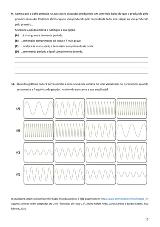 15
9. Admita que a Sofia percutia na aula outro diapasão, produzindo um som mais baixo do que o produzido pelo
primeiro diapasão. Podemos afirmar que o som produzido pelo diapasão da Sofia, em relação ao som produzido
pelo primeiro…
Selecione a opção correta e justifique a sua opção.
(A) …é mais grave e de menor período.
(B) …tem maior comprimento de onda e é mais grave.
(C) …desloca-se mais rápido e tem maior comprimento de onda.
(D) …tem menor período e igual comprimento de onda.
____________________________________________________________________________________________________________________________
____________________________________________________________________________________________________________________________
____________________________________________________________________________________________________________________________
____________________________________________________________________________________________________________________________
10. Qual dos gráficos poderá corresponder a uma sequência correta do sinal visualizado no osciloscópio quando
se aumenta a frequência do gerador, mantendo constante a sua amplitude?
(A)
(B)
(C)
(D)
O Soundcard Scope é um software livre para fins educacionais e está disponível em: http://www.zeitnitz.de/Christian/scope_en
Algumas alíneas foram adaptadas do Livro “Exercícios de Física 11”, Albino Rafael Pinto, Carlos Saraiva e Sandra Soares, Raiz
Editora, 2016.
 