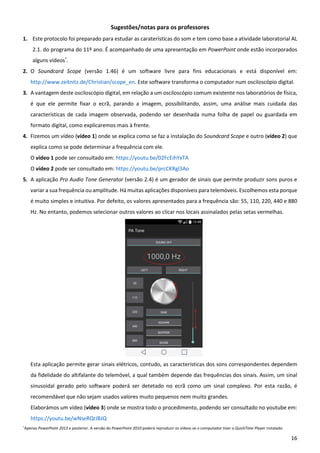 16
Sugestões/notas para os professores
1. Este protocolo foi preparado para estudar as caraterísticas do som e tem como base a atividade laboratorial AL
2.1. do programa do 11º ano. É acompanhado de uma apresentação em PowerPoint onde estão incorporados
alguns vídeos*
.
2. O Soundcard Scope (versão 1.46) é um software livre para fins educacionais e está disponível em:
http://www.zeitnitz.de/Christian/scope_en. Este software transforma o computador num osciloscópio digital.
3. A vantagem deste osciloscópio digital, em relação a um osciloscópio comum existente nos laboratórios de física,
é que ele permite fixar o ecrã, parando a imagem, possibilitando, assim, uma análise mais cuidada das
características de cada imagem observada, podendo ser desenhada numa folha de papel ou guardada em
formato digital, como explicaremos mais à frente.
4. Fizemos um vídeo (vídeo 1) onde se explica como se faz a instalação do Soundcard Scope e outro (vídeo 2) que
explica como se pode determinar a frequência com ele.
O vídeo 1 pode ser consultado em: https://youtu.be/02FcEihYxTA
O vídeo 2 pode ser consultado em: https://youtu.be/prcCKRgl3Ao
5. A aplicação Pro Audio Tone Generator (versão 2.4) é um gerador de sinais que permite produzir sons puros e
variar a sua frequência ou amplitude. Há muitas aplicações disponíveis para telemóveis. Escolhemos esta porque
é muito simples e intuitiva. Por defeito, os valores apresentados para a frequência são: 55, 110, 220, 440 e 880
Hz. No entanto, podemos selecionar outros valores ao clicar nos locais assinalados pelas setas vermelhas.
Esta aplicação permite gerar sinais elétricos, contudo, as características dos sons correspondentes dependem
da fidelidade do altifalante do telemóvel, a qual também depende das frequências dos sinais. Assim, um sinal
sinusoidal gerado pelo software poderá ser detetado no ecrã como um sinal complexo. Por esta razão, é
recomendável que não sejam usados valores muito pequenos nem muito grandes.
Elaborámos um vídeo (vídeo 3) onde se mostra todo o procedimento, podendo ser consultado no youtube em:
https://youtu.be/wNseRQrJBJQ
*Apenas PowerPoint 2013 e posterior. A versão do PowerPoint 2010 poderá reproduzir os vídeos se o computador tiver o QuickTime Player instalado.
 