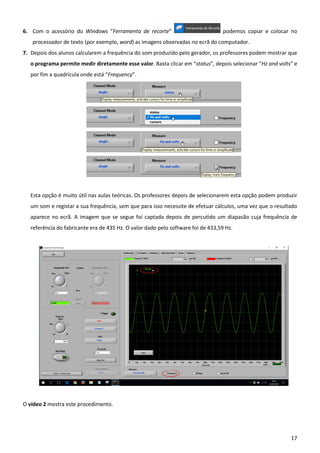 17
6. Com o acessório do Windows “Ferramenta de recorte” podemos copiar e colocar no
processador de texto (por exemplo, word) as imagens observadas no ecrã do computador.
7. Depois dos alunos calcularem a frequência do som produzido pelo gerador, os professores podem mostrar que
o programa permite medir diretamente esse valor. Basta clicar em “status”, depois selecionar “Hz and volts” e
por fim a quadrícula onde está “Frequency”.
Esta opção é muito útil nas aulas teóricas. Os professores depois de selecionarem esta opção podem produzir
um som e registar a sua frequência, sem que para isso necessite de efetuar cálculos, uma vez que o resultado
aparece no ecrã. A imagem que se segue foi captada depois de percutido um diapasão cuja frequência de
referência do fabricante era de 435 Hz. O valor dado pelo software foi de 433,59 Hz.
O vídeo 2 mostra este procedimento.
 