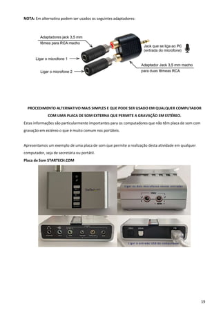 19
NOTA: Em alternativa podem ser usados os seguintes adaptadores:
PROCEDIMENTO ALTERNATIVO MAIS SIMPLES E QUE PODE SER USADO EM QUALQUER COMPUTADOR
COM UMA PLACA DE SOM EXTERNA QUE PERMITE A GRAVAÇÃO EM ESTÉREO.
Estas informações são particularmente importantes para os computadores que não têm placa de som com
gravação em estéreo o que é muito comum nos portáteis.
Apresentamos um exemplo de uma placa de som que permite a realização desta atividade em qualquer
computador, seja de secretária ou portátil.
Placa de Som STARTECH.COM
 