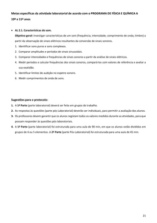 21
Metas específicas da atividade laboratorial de acordo com o PROGRAMA DE FÍSICA E QUÍMICA A
10º e 11º anos
 AL 2.1. Características do som.
Objetivo geral: Investigar características de um som (frequência, intensidade, comprimento de onda, timbre) a
partir da observação de sinais elétricos resultantes da conversão de sinais sonoros.
1. Identificar sons puros e sons complexos.
2. Comparar amplitudes e períodos de sinais sinusoidais.
3. Comparar intensidades e frequências de sinais sonoros a partir da análise de sinais elétricos.
4. Medir períodos e calcular frequências dos sinais sonoros, compará-los com valores de referência e avaliar a
sua exatidão.
5. Identificar limites de audição no espetro sonoro.
6. Medir comprimentos de onda de sons.
Sugestões para o protocolo:
1. A 1ª Parte (parte laboratorial) deverá ser feita em grupos de trabalho.
2. As respostas às questões (parte pós-Laboratorial) deverão ser individuais, para permitir a avaliação dos alunos.
3. Os professores devem garantir que os alunos registam todos os valores medidos durante as atividades, para que
possam responder às questões pós-laboratoriais.
4. A 1ª Parte (parte laboratorial) foi estruturada para uma aula de 90 min, em que os alunos estão divididos em
grupos de 4 ou 5 elementos. A 2ª Parte (parte Pós-Laboratorial) foi estruturada para uma aula de 45 min.
 