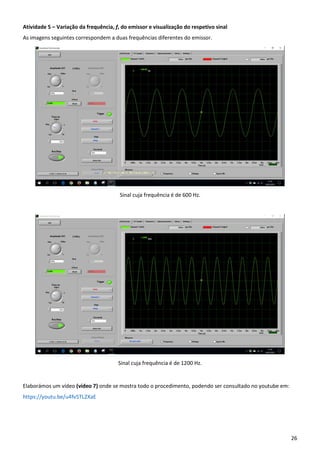 26
Atividade 5 – Variação da frequência, f, do emissor e visualização do respetivo sinal
As imagens seguintes correspondem a duas frequências diferentes do emissor.
Sinal cuja frequência é de 600 Hz.
Sinal cuja frequência é de 1200 Hz.
Elaborámos um vídeo (vídeo 7) onde se mostra todo o procedimento, podendo ser consultado no youtube em:
https://youtu.be/u4fv5TL2XaE
 