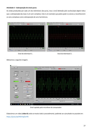 27
Atividade 6 – Sobreposição de sinais puros
As ondas produzidas por cada um dos telemóveis são puras, mas o sinal detetado pelo osciloscópio digital indica
que a sobreposição das duas é um som complexo. Este é um exemplo que pode ajudar os alunos a reconhecerem
os sons complexos como sobreposição de sons harmónicos.
Sinal do telemóvel 1. Sinal do telemóvel 2.
Obtivemos a seguinte imagem.
Sinal captado pelo microfone do computador.
Elaborámos um vídeo (vídeo 8) onde se mostra todo o procedimento, podendo ser consultado no youtube em:
https://youtu.be/H6rVnpCvnY0
 