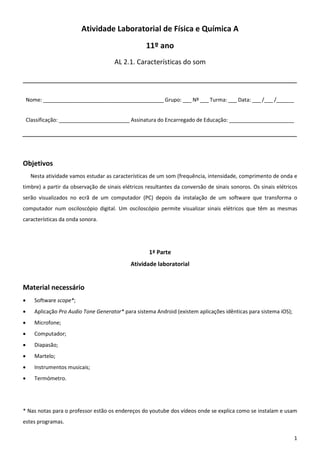 1
Atividade Laboratorial de Física e Química A
11º ano
AL 2.1. Características do som
Nome: _________________________________________ Grupo: ___ Nº ___ Turma: ___ Data: ___ /___ /______
Classificação: ________________________ Assinatura do Encarregado de Educação: ______________________
Objetivos
Nesta atividade vamos estudar as características de um som (frequência, intensidade, comprimento de onda e
timbre) a partir da observação de sinais elétricos resultantes da conversão de sinais sonoros. Os sinais elétricos
serão visualizados no ecrã de um computador (PC) depois da instalação de um software que transforma o
computador num osciloscópio digital. Um osciloscópio permite visualizar sinais elétricos que têm as mesmas
características da onda sonora.
1ª Parte
Atividade laboratorial
Material necessário
 Software scope*;
 Aplicação Pro Audio Tone Generator* para sistema Android (existem aplicações idênticas para sistema iOS);
 Microfone;
 Computador;
 Diapasão;
 Martelo;
 Instrumentos musicais;
 Termómetro.
* Nas notas para o professor estão os endereços do youtube dos vídeos onde se explica como se instalam e usam
estes programas.
 