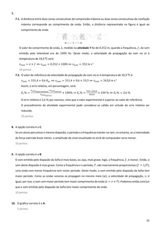31
7.
7.1. A distância entre duas zonas consecutivas de compressão máxima ou duas zonas consecutivas de rarefação
máxima corresponde ao comprimento de onda. Então, a distância representada na figura é igual ao
comprimento de onda.
O valor do comprimento de onda, 𝜆, medido na atividade 7 foi de 0,352 m, quando a frequência, 𝑓, do som
emitido pelo telemóvel era de 1000 Hz. Deste modo, a velocidade de propagação do som no ar à
temperatura de 19,3 ºC será:
𝑣 = 𝜆 × 𝑓 ⇔ 𝑣 = 0,352 × 1000 ⇔ 𝑣 = 352 m s-1
10 pontos
7.2. O valor de referência da velocidade de propagação do som no ar à temperatura de 19,3 ºC é:
𝑣 = 331,4 + 0,6 𝜃 ⇔ 𝑣 = 331,4 + 0,6 × 19,3 ⇔ 𝑣 = 343,0 m s-1
Assim, o erro relativo, em percentagem, será:
𝐸 % = ó
ó
× 100% ⇒ 𝐸 % =
,
,
× 100 % ⇔ 𝐸 % = 2,6 %
O erro relativo é 2,6 % por excesso, visto que o valor experimental é superior ao valor de referência.
O procedimento da atividade experimental pode considerar-se válido em virtude do erro relativo ser
reduzido.
10 pontos
8. A opção correta é a C.
Se um aluno percutisse o mesmo diapasão, o período e a frequência manter-se-iam, no entanto, se a intensidade
da força exercida fosse menor, a amplitude do sinal visualizado no ecrã do computador seria menor.
10 pontos
9. A opção correta é a B.
O som emitido pelo diapasão da Sofia é mais baixo, ou seja, mais grave, logo, a frequência, 𝑓, é menor. Então, o
som deste diapasão é mais grave. Como a frequência e o período, 𝑇, são inversamente proporcionais (𝑓 = 1/𝑇),
uma onda com menor frequência tem maior período. Deste modo, o som emitido pelo diapasão da Sofia tem
maior período. Como as ondas sonoras se propagam no mesmo meio (ar), a velocidade de propagação, 𝑣, é
igual, por isso, o som com maior período tem maior comprimento de onda (𝜆 = 𝑣 × 𝑇). Podemos então concluir
que o som emitido pelo diapasão da Sofia tem maior comprimento de onda.
10 pontos
10. O gráfico correto é o A.
5 pontos
 