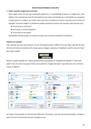 32
Outras funcionalidades muito úteis
1. Copiar e guardar imagens para exercícios
Outra opção muito útil que este osciloscópio digital tem é a possibilidade de gravar as imagens dos sinais
obtidos. Com o gerador de sinais PA Tone podemos criar ondas com frequências e intensidades que quisermos
e depois gravar as imagens, que serão muito úteis para os professores fazerem exercícios para as fichas de
avaliação. Com estas imagens, os professores podem questionar os alunos, por exemplo, sobre qual dos sons:
a) é mais forte ou mais fraco?
b) tem maior ou menor frequência?
c) é mais alto ou mais baixo?
Estes gráficos também podem ser usados nas aulas, para se calcular o período e a frequência.
Vejamos um exemplo.
Usar o gerador de sinais, para produzir um som de frequência igual a 1600 Hz. Para isso, ligar o gerador de sinais
PA tone em frente ao microfone do PC. Depois, parar a imagem, clicando em “Run/Stop” e por fim clicar em “Save”
para copiar imagem.
Aparece a opção “guardar em”. Depois, podemos optar por guardar em “Ambiente de trabalho” e “Criar nova
pasta” e dar um nome a essa pasta. Neste caso escolhemos “Imagens do Scope” e guardámo-las com o nome de
“scope_f=1600 Hz”.
As imagens são guardadas em dois formatos diferentes. No entanto, caso seja necessário fotocopiar, a imagem a
preto e branco é mais funcional do que a imagem a cores.
 