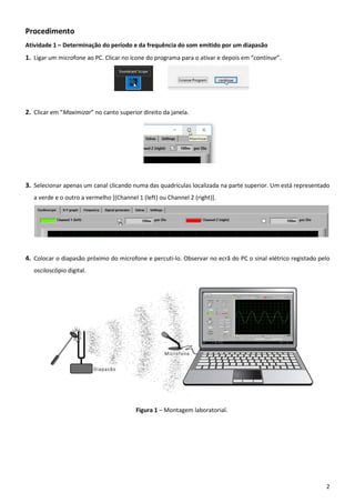 2
Procedimento
Atividade 1 – Determinação do período e da frequência do som emitido por um diapasão
1. Ligar um microfone ao PC. Clicar no ícone do programa para o ativar e depois em “continue”.
2. Clicar em “Maximizar” no canto superior direito da janela.
3. Selecionar apenas um canal clicando numa das quadrículas localizada na parte superior. Um está representado
a verde e o outro a vermelho [(Channel 1 (left) ou Channel 2 (right)].
4. Colocar o diapasão próximo do microfone e percuti-lo. Observar no ecrã do PC o sinal elétrico registado pelo
osciloscópio digital.
Figura 1 – Montagem laboratorial.
 