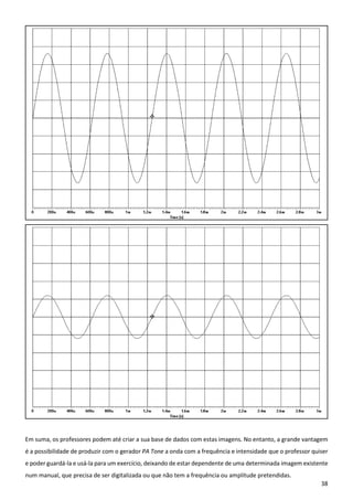 38
Em suma, os professores podem até criar a sua base de dados com estas imagens. No entanto, a grande vantagem
é a possibilidade de produzir com o gerador PA Tone a onda com a frequência e intensidade que o professor quiser
e poder guardá-la e usá-la para um exercício, deixando de estar dependente de uma determinada imagem existente
num manual, que precisa de ser digitalizada ou que não tem a frequência ou amplitude pretendidas.
 