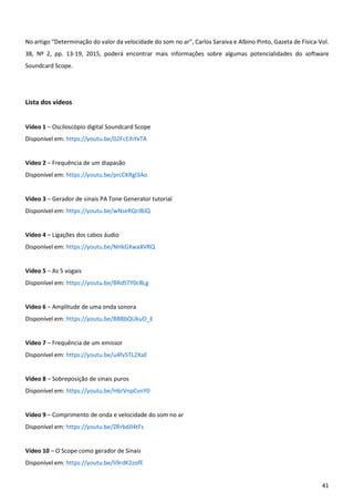 41
No artigo “Determinação do valor da velocidade do som no ar”, Carlos Saraiva e Albino Pinto, Gazeta de Física-Vol.
38, Nº 2, pp. 13-19, 2015, poderá encontrar mais informações sobre algumas potencialidades do software
Soundcard Scope.
Lista dos vídeos
Vídeo 1 – Osciloscópio digital Soundcard Scope
Disponível em: https://youtu.be/02FcEihYxTA
Vídeo 2 – Frequência de um diapasão
Disponível em: https://youtu.be/prcCKRgl3Ao
Vídeo 3 – Gerador de sinais PA Tone Generator tutorial
Disponível em: https://youtu.be/wNseRQrJBJQ
Vídeo 4 – Ligações dos cabos áudio
Disponível em: https://youtu.be/NHkGXwaXVRQ
Vídeo 5 – As 5 vogais
Disponível em: https://youtu.be/BRdSTY0cBLg
Vídeo 6 – Amplitude de uma onda sonora
Disponível em: https://youtu.be/BBBbQUkuO_E
Vídeo 7 – Frequência de um emissor
Disponível em: https://youtu.be/u4fv5TL2XaE
Vídeo 8 – Sobreposição de sinais puros
Disponível em: https://youtu.be/H6rVnpCvnY0
Vídeo 9 – Comprimento de onda e velocidade do som no ar
Disponível em: https://youtu.be/ZRrbdJl4tFs
Vídeo 10 – O Scope como gerador de Sinais
Disponível em: https://youtu.be/li9rdK2zofE
 