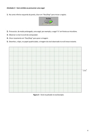 4
Atividade 2 – Som emitido ao pronunciar uma vogal
1. No canto inferior esquerdo da janela, clicar em “Run/Stop” para iniciar o registo.
2. Pronunciar, de modo prolongado, uma vogal, por exemplo, a vogal “e” em frente ao microfone.
3. Observar o sinal no ecrã do computador.
4. Clicar novamente em “Run/Stop” para parar a imagem.
5. Desenhar, a lápis, no papel quadriculado, a imagem do sinal observado no ecrã nesse instante.
Figura 3 – Sinal visualizado no osciloscópio.
 