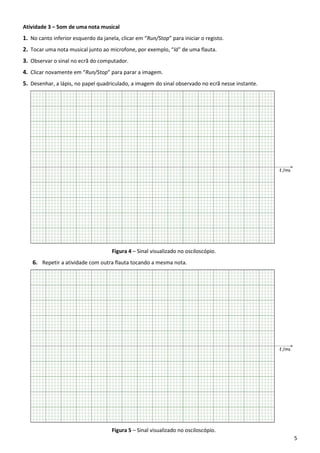 5
Atividade 3 – Som de uma nota musical
1. No canto inferior esquerdo da janela, clicar em “Run/Stop” para iniciar o registo.
2. Tocar uma nota musical junto ao microfone, por exemplo, “lá” de uma flauta.
3. Observar o sinal no ecrã do computador.
4. Clicar novamente em “Run/Stop” para parar a imagem.
5. Desenhar, a lápis, no papel quadriculado, a imagem do sinal observado no ecrã nesse instante.
Figura 4 – Sinal visualizado no osciloscópio.
6. Repetir a atividade com outra flauta tocando a mesma nota.
Figura 5 – Sinal visualizado no osciloscópio.
 