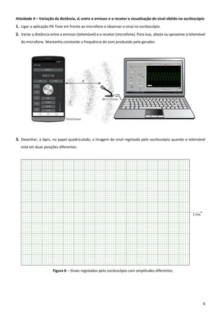 6
Atividade 4 – Variação da distância, d, entre o emissor e o recetor e visualização do sinal obtido no osciloscópio
1. Ligar a aplicação PA Tone em frente ao microfone e observar o sinal no osciloscópio.
2. Variar a distância entre o emissor (telemóvel) e o recetor (microfone). Para isso, afaste ou aproxime o telemóvel
do microfone. Mantenha constante a frequência do som produzido pelo gerador.
3. Desenhar, a lápis, no papel quadriculado, a imagem do sinal registado pelo osciloscópio quando o telemóvel
está em duas posições diferentes.
Figura 6 – Sinais registados pelo osciloscópio com amplitudes diferentes.
 