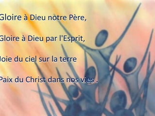 Gloire à Dieu notre Père,
Gloire à Dieu par l'Esprit,
Joie du ciel sur la terre
Paix du Christ dans nos vies .
 